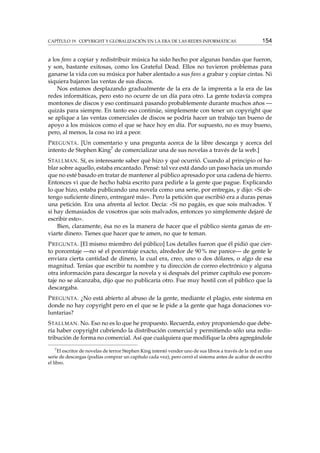 CAPÍTULO 19. COPYRIGHT Y GLOBALIZACIÓN EN LA ERA DE LAS REDES INFORMÁTICAS 154
a los fans a copiar y redistribuir música ha sido hecho por algunas bandas que fueron,
y son, bastante exitosas, como los Grateful Dead. Ellos no tuvieron problemas para
ganarse la vida con su música por haber alentado a sus fans a grabar y copiar cintas. Ni
siquiera bajaron las ventas de sus discos.
Nos estamos desplazando gradualmente de la era de la imprenta a la era de las
redes informáticas, pero esto no ocurre de un día para otro. La gente todavía compra
montones de discos y eso continuará pasando probablemente durante muchos años —
quizás para siempre. En tanto eso continúe, simplemente con tener un copyright que
se aplique a las ventas comerciales de discos se podría hacer un trabajo tan bueno de
apoyo a los músicos como el que se hace hoy en día. Por supuesto, no es muy bueno,
pero, al menos, la cosa no irá a peor.
PREGUNTA. [Un comentario y una pregunta acerca de la libre descarga y acerca del
intento de Stephen King7 de comercializar una de sus novelas a través de la web.]
STALLMAN. Sí, es interesante saber qué hizo y qué ocurrió. Cuando al principio oí ha-
blar sobre aquello, estaba encantado. Pensé: tal vez está dando un paso hacia un mundo
que no esté basado en tratar de mantener al público apresado por una cadena de hierro.
Entonces vi que de hecho había escrito para pedirle a la gente que pague. Explicando
lo que hizo, estaba publicando una novela como una serie, por entregas, y dijo: «Si ob-
tengo suﬁciente dinero, entregaré más». Pero la petición que escribió era a duras penas
una petición. Era una afrenta al lector. Decía: «Si no pagáis, es que sois malvados. Y
si hay demasiados de vosotros que sois malvados, entonces yo simplemente dejaré de
escribir esto».
Bien, claramente, ésa no es la manera de hacer que el público sienta ganas de en-
viarte dinero. Tienes que hacer que te amen, no que te teman.
PREGUNTA. [El mismo miembro del público] Los detalles fueron que él pidió que cier-
to porcentaje —no sé el porcentaje exacto, alrededor de 90 % me parece— de gente le
enviara cierta cantidad de dinero, la cual era, creo, uno o dos dólares, o algo de esa
magnitud. Tenías que escribir tu nombre y tu dirección de correo electrónico y alguna
otra información para descargar la novela y si después del primer capítulo ese porcen-
taje no se alcanzaba, dijo que no publicaría otro. Fue muy hostil con el público que la
descargaba.
PREGUNTA. ¿No está abierto al abuso de la gente, mediante el plagio, este sistema en
donde no hay copyright pero en el que se le pide a la gente que haga donaciones vo-
luntarias?
STALLMAN. No. Eso no es lo que he propuesto. Recuerda, estoy proponiendo que debe-
ría haber copyright cubriendo la distribución comercial y permitiendo sólo una redis-
tribución de forma no comercial. Así que cualquiera que modiﬁque la obra agregándole
7
El escritor de novelas de terror Stephen King intentó vender uno de sus libros a través de la red en una
serie de descargas (podías comprar un capítulo cada vez), pero cerró el sistema antes de acabar de escribir
el libro.
 