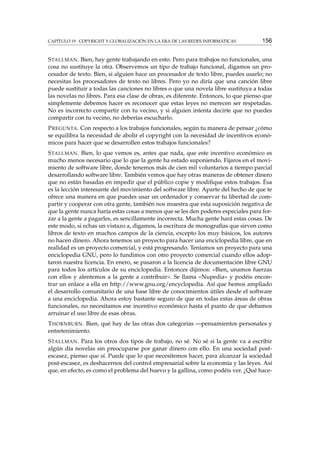 CAPÍTULO 19. COPYRIGHT Y GLOBALIZACIÓN EN LA ERA DE LAS REDES INFORMÁTICAS 156
STALLMAN. Bien, hay gente trabajando en esto. Pero para trabajos no funcionales, una
cosa no sustituye la otra. Observemos un tipo de trabajo funcional, digamos un pro-
cesador de texto. Bien, si alguien hace un procesador de texto libre, puedes usarlo; no
necesitas los procesadores de texto no libres. Pero yo no diría que una canción libre
puede sustituir a todas las canciones no libres o que una novela libre sustituya a todas
las novelas no libres. Para esa clase de obras, es diferente. Entonces, lo que pienso que
simplemente debemos hacer es reconocer que estas leyes no merecen ser respetadas.
No es incorrecto compartir con tu vecino, y si alguien intenta decirte que no puedes
compartir con tu vecino, no deberías escucharlo.
PREGUNTA. Con respecto a los trabajos funcionales, según tu manera de pensar ¿cómo
se equilibra la necesidad de abolir el copyright con la necesidad de incentivos econó-
micos para hacer que se desarrollen estos trabajos funcionales?
STALLMAN. Bien, lo que vemos es, antes que nada, que este incentivo económico es
mucho menos necesario que lo que la gente ha estado suponiendo. Fijaros en el movi-
miento de software libre, donde tenemos más de cien mil voluntarios a tiempo parcial
desarrollando software libre. También vemos que hay otras maneras de obtener dinero
que no están basadas en impedir que el público copie y modiﬁque estos trabajos. Ésa
es la lección interesante del movimiento del software libre. Aparte del hecho de que te
ofrece una manera en que puedes usar un ordenador y conservar tu libertad de com-
partir y cooperar con otra gente, también nos muestra que esta suposición negativa de
que la gente nunca haría estas cosas a menos que se les den poderes especiales para for-
zar a la gente a pagarles, es sencillamente incorrecta. Mucha gente hará estas cosas. De
este modo, si echas un vistazo a, digamos, la escritura de monografías que sirven como
libros de texto en muchos campos de la ciencia, excepto los muy básicos, los autores
no hacen dinero. Ahora tenemos un proyecto para hacer una enciclopedia libre, que en
realidad es un proyecto comercial, y está progresando. Teníamos un proyecto para una
enciclopedia GNU, pero lo fundimos con otro proyecto comercial cuando ellos adop-
taron nuestra licencia. En enero, se pasaron a la licencia de documentación libre GNU
para todos los artículos de su enciclopedia. Entonces dijimos: «Bien, unamos fuerzas
con ellos y alentemos a la gente a contribuir». Se llama «Nupedia» y podéis encon-
trar un enlace a ella en http://www.gnu.org/encyclopedia. Así que hemos ampliado
el desarrollo comunitario de una base libre de conocimientos útiles desde el software
a una enciclopedia. Ahora estoy bastante seguro de que en todas estas áreas de obras
funcionales, no necesitamos ese incentivo económico hasta el punto de que debamos
arruinar el uso libre de esas obras.
THORNBURN. Bien, qué hay de las otras dos categorías —pensamientos personales y
entretenimiento.
STALLMAN. Para los otros dos tipos de trabajo, no sé. No sé si la gente va a escribir
algún día novelas sin preocuparse por ganar dinero con ello. En una sociedad post-
escasez, pienso que sí. Puede que lo que necesitemos hacer, para alcanzar la sociedad
post-escasez, es deshacernos del control empresarial sobre la economía y las leyes. Así
que, en efecto, es como el problema del huevo y la gallina, como podéis ver. ¿Qué hace-
 