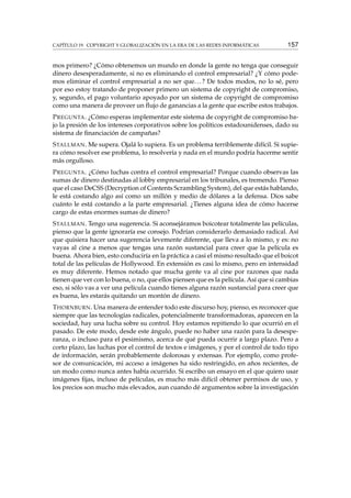 CAPÍTULO 19. COPYRIGHT Y GLOBALIZACIÓN EN LA ERA DE LAS REDES INFORMÁTICAS 157
mos primero? ¿Cómo obtenemos un mundo en donde la gente no tenga que conseguir
dinero desesperadamente, si no es eliminando el control empresarial? ¿Y cómo pode-
mos eliminar el control empresarial a no ser que...? De todos modos, no lo sé, pero
por eso estoy tratando de proponer primero un sistema de copyright de compromiso,
y, segundo, el pago voluntario apoyado por un sistema de copyright de compromiso
como una manera de proveer un ﬂujo de ganancias a la gente que escribe estos trabajos.
PREGUNTA. ¿Cómo esperas implementar este sistema de copyright de compromiso ba-
jo la presión de los intereses corporativos sobre los políticos estadounidenses, dado su
sistema de ﬁnanciación de campañas?
STALLMAN. Me supera. Ojalá lo supiera. Es un problema terriblemente difícil. Si supie-
ra cómo resolver ese problema, lo resolvería y nada en el mundo podría hacerme sentir
más orgulloso.
PREGUNTA. ¿Cómo luchas contra el control empresarial? Porque cuando observas las
sumas de dinero destinadas al lobby empresarial en los tribunales, es tremendo. Pienso
que el caso DeCSS (Decryption of Contents Scrambling System), del que estás hablando,
le está costando algo así como un millón y medio de dólares a la defensa. Dios sabe
cuánto le está costando a la parte empresarial. ¿Tienes alguna idea de cómo hacerse
cargo de estas enormes sumas de dinero?
STALLMAN. Tengo una sugerencia. Si aconsejáramos boicotear totalmente las películas,
pienso que la gente ignoraría ese consejo. Podrían considerarlo demasiado radical. Así
que quisiera hacer una sugerencia levemente diferente, que lleva a lo mismo, y es: no
vayas al cine a menos que tengas una razón sustancial para creer que la película es
buena. Ahora bien, esto conduciría en la práctica a casi el mismo resultado que el boicot
total de las películas de Hollywood. En extensión es casi lo mismo, pero en intensidad
es muy diferente. Hemos notado que mucha gente va al cine por razones que nada
tienen que ver con lo buena, o no, que ellos piensen que es la película. Así que si cambias
eso, si sólo vas a ver una película cuando tienes alguna razón sustancial para creer que
es buena, les estarás quitando un montón de dinero.
THORNBURN. Una manera de entender todo este discurso hoy, pienso, es reconocer que
siempre que las tecnologías radicales, potencialmente transformadoras, aparecen en la
sociedad, hay una lucha sobre su control. Hoy estamos repitiendo lo que ocurrió en el
pasado. De este modo, desde este ángulo, puede no haber una razón para la desespe-
ranza, o incluso para el pesimismo, acerca de qué pueda ocurrir a largo plazo. Pero a
corto plazo, las luchas por el control de textos e imágenes, y por el control de todo tipo
de información, serán probablemente dolorosas y extensas. Por ejemplo, como profe-
sor de comunicación, mi acceso a imágenes ha sido restringido, en años recientes, de
un modo como nunca antes había ocurrido. Si escribo un ensayo en el que quiero usar
imágenes ﬁjas, incluso de películas, es mucho más difícil obtener permisos de uso, y
los precios son mucho más elevados, aun cuando dé argumentos sobre la investigación
 