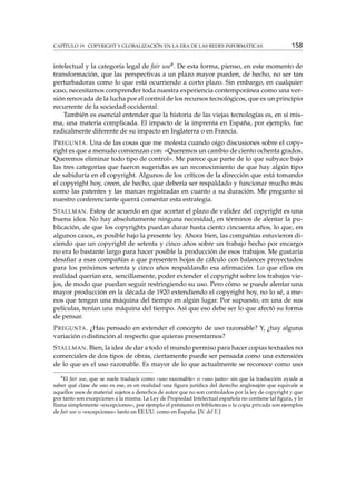 CAPÍTULO 19. COPYRIGHT Y GLOBALIZACIÓN EN LA ERA DE LAS REDES INFORMÁTICAS 158
intelectual y la categoría legal de fair use8. De esta forma, pienso, en este momento de
transformación, que las perspectivas a un plazo mayor pueden, de hecho, no ser tan
perturbadoras como lo que está ocurriendo a corto plazo. Sin embargo, en cualquier
caso, necesitamos comprender toda nuestra experiencia contemporánea como una ver-
sión renovada de la lucha por el control de los recursos tecnológicos, que es un principio
recurrente de la sociedad occidental.
También es esencial entender que la historia de las viejas tecnologías es, en sí mis-
ma, una materia complicada. El impacto de la imprenta en España, por ejemplo, fue
radicalmente diferente de su impacto en Inglaterra o en Francia.
PREGUNTA. Una de las cosas que me molesta cuando oigo discusiones sobre el copy-
right es que a menudo comienzan con: «Queremos un cambio de ciento ochenta grados.
Queremos eliminar todo tipo de control». Me parece que parte de lo que subyace bajo
las tres categorías que fueron sugeridas es un reconocimiento de que hay algún tipo
de sabiduría en el copyright. Algunos de los críticos de la dirección que está tomando
el copyright hoy, creen, de hecho, que debería ser respaldado y funcionar mucho más
como las patentes y las marcas registradas en cuanto a su duración. Me pregunto si
nuestro conferenciante querrá comentar esta estrategia.
STALLMAN. Estoy de acuerdo en que acortar el plazo de validez del copyright es una
buena idea. No hay absolutamente ninguna necesidad, en términos de alentar la pu-
blicación, de que los copyrights puedan durar hasta ciento cincuenta años, lo que, en
algunos casos, es posible bajo la presente ley. Ahora bien, las compañías estuvieron di-
ciendo que un copyright de setenta y cinco años sobre un trabajo hecho por encargo
no era lo bastante largo para hacer posible la producción de esos trabajos. Me gustaría
desaﬁar a esas compañías a que presenten hojas de cálculo con balances proyectados
para los próximos setenta y cinco años respaldando esa aﬁrmación. Lo que ellos en
realidad querían era, sencillamente, poder extender el copyright sobre los trabajos vie-
jos, de modo que puedan seguir restringiendo su uso. Pero cómo se puede alentar una
mayor producción en la década de 1920 extendiendo el copyright hoy, no lo sé, a me-
nos que tengan una máquina del tiempo en algún lugar. Por supuesto, en una de sus
películas, tenían una máquina del tiempo. Así que eso debe ser lo que afectó su forma
de pensar.
PREGUNTA. ¿Has pensado en extender el concepto de uso razonable? Y, ¿hay alguna
variación o distinción al respecto que quieras presentarnos?
STALLMAN. Bien, la idea de dar a todo el mundo permiso para hacer copias textuales no
comerciales de dos tipos de obras, ciertamente puede ser pensada como una extensión
de lo que es el uso razonable. Es mayor de lo que actualmente se reconoce como uso
8
El fair use, que se suele traducir como «uso razonable» o «uso justo» sin que la traducción ayude a
saber qué clase de uso es ese, es en realidad una ﬁgura jurídica del derecho anglosajón que equivale a
aquellos usos de material sujetos a derechos de autor que no son controlados por la ley de copyright y que
por tanto son excepciones a la misma. La Ley de Propiedad Intelectual española no contiene tal ﬁgura, y lo
llama simplemente «excepciones», por ejemplo el préstamo en bibliotecas o la copia privada son ejemplos
de fair use o «excepciones» tanto en EE.UU. como en España. [N. del E.]
 