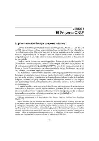 Capítulo 1
El Proyecto GNU1
La primera comunidad que comparte software
Cuando entré a trabajar en el Laboratorio de Inteligencia Artiﬁcial (AI Lab) del MIT
en 1971, pasé a formar parte de una comunidad que compartía software y llevaba ha-
ciéndolo durante años. El acto de compartir software no se circunscribe a nuestra co-
munidad en particular: es tan antiguo como los propios ordenadores, lo mismo que
compartir recetas es tan viejo como la cocina. Simplemente, nosotros lo hacíamos en
mayor medida.
En el AI Lab se utilizaba un sistema operativo de tiempo compartido llamado ITS
(Incompatible Timesharing System), diseñado y escrito por los hackers de la plantilla del
lab en lenguaje ensamblador para el Digital PDP-10, uno de los ordenadores más gran-
des de la época. Como miembro de esta comunidad y hacker de sistemas para el AI
Lab, mi labor consistía en mejorar dicho sistema.
No llamábamos «software libre» a nuestro software porque el término no existía to-
davía; pero era exactamente eso. Cuando alguien de otra universidad o de otra empresa
quería instalar y utilizar un programa, se lo prestábamos de buen grado. Si descubrías
a alguien utilizando un programa poco habitual e interesante, siempre podías pregun-
tarle por el código fuente, leerlo, modiﬁcarlo o canibalizar partes de él para montar un
programa nuevo.
El uso de la palabra «hacker» para deﬁnir al «que rompe sistemas de seguridad» es
una confusión promovida por los medios de masas. Nosotros, los hackers, nos negamos
a reconocer esta acepción y seguimos utilizando este término para describir a «alguien
que ama la programación y disfruta explorando nuevas posibilidades».2
1
Publicado originalmente en el libro colectivo Open Sources: Voice from the Open Source Revolution,
O’Reilly, 1999
2
Resulta difícil dar con una deﬁnición sencilla de algo tan variado como es el hacking, pero creo que
lo que la mayor parte de los hackers tienen en común es la pasión lúdica, la inteligencia y la voluntad
de exploración. Podemos decir que el hacking signiﬁca explorar los límites de lo posible con un espíritu
de sagacidad imaginativa. Cualquier actividad en la que se despliegue esta sagacidad tiene «valor» para
el hacker. Puedes ayudar a subsanar este malentendido haciendo una simple distinción entre la intromi-
sión en la seguridad de un sistema y las actividades de hacking, empleando el término cracking para la
primera. Quienes se dedican a esto se denominan crackers. Es posible que un cracker sea también hacker,
o ajedrecista, o golﬁsta; pero la mayoría no lo son («On Hacking», RMS; 2002).
16
 