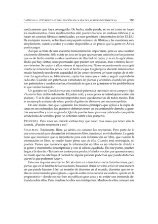CAPÍTULO 19. COPYRIGHT Y GLOBALIZACIÓN EN LA ERA DE LAS REDES INFORMÁTICAS 160
medicamento que haya conseguido. De hecho, nadie puede; no es así como se hacen
los medicamentos. Estos medicamentos sólo pueden hacerse en costosas fábricas y se
hacen en costosas fábricas centralizadas, ya sean genéricos o importados de los EE.UU.
De cualquier manera, se harán en un pequeño número de fábricas y las cuestiones son,
simplemente, cuánto cuestan y si están disponibles a un precio que la gente en África
pueda pagar.
Así que se trata de una cuestión tremendamente importante, pero es una cuestión
totalmente diferente. Sólo existe un área en la que aparece una cuestión con las patentes
que es de hecho similar a estas cuestiones de libertad de copia, y es en la agricultura.
Dado que hay ciertas cosas patentadas que pueden ser copiadas, más o menos: las co-
sas vivientes. Se copian a ellas mismas al reproducirse. No es necesariamente una copia
exacta; se remezclan los genes. Pero el hecho es que los granjeros durante milenios han
estado haciendo uso de esta capacidad de las cosas vivientes de hacer copias de sí mis-
mas. La agricultura es, básicamente, copiar las cosas que criaste y seguir copiándolas
cada año. Cuando son patentadas variedades de plantas y animales, cuando los genes
son patentados y usados en ellas, el resultado es que a los granjeros se les prohíbe hacer
lo que venían haciendo.
Un granjero en Canadá tenía una variedad patentada creciendo en su campo y dijo:
«Yo no lo hice deliberadamente. El polen voló, y esos genes se introdujeron entre mis
plantas». Y se le dijo que eso no importaba; tuvo que destruirlas de todos modos. Éste
es un ejemplo extremo de cómo puede el gobierno alinearse con un monopolista.
De este modo, creo que, siguiendo los mismos principios que aplico a la copia de
cosas en un ordenador, los granjeros deberían tener un incuestionable derecho a guar-
dar sus semillas y criar su ganado. Quizás puedas tener patentes cubriendo compañías
vendedoras de semillas, pero no deberían cubrir a los granjeros.
PREGUNTA. Para tener un modelo exitoso hay que hacer mas cosas que tener sólo la
licencia. ¿Puedes responder a eso?
STALLMAN. Totalmente. Bien, ya sabéis, no conozco las respuestas. Pero parte de lo
que creo crucial para desarrollar información libre, funcional, es el idealismo. La gente
tiene que reconocer que es importante para esta información ser libre, que cuando la
información es libre, se puede hacer pleno uso de ella. Cuando está restringida, no
puedes. Tienes que reconocer que la información no libre es un intento de dividir a
la gente y mantenerla desamparada y con la cabeza agachada. En este punto, pueden
llegar a la idea de: «Trabajemos juntos para producir la información que queremos usar,
de modo que no esté bajo el control de alguna persona poderosa que pueda dictarnos
qué es lo que podemos hacer».
Esto nos impulsa con fuerza. No sé cómo va a funcionar en la distintas áreas, pero
pienso que en el ámbito de la educación, buscando libros de texto, creo ver una manera
en que puede hacerse. Hay un montón de docentes en el mundo, docentes que no es-
tán en universidades prestigiosas —quizás están en la escuela secundaria, quizás en la
preparatoria— donde no escriben ni publican gran cosa y no existe una tremenda de-
manda sobre ellos. Pero muchos de ellos son inteligentes. Muchos de ellos conocen sus
 