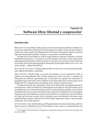 Capítulo 20
Software libre: libertad y cooperación1
Introducción
MIKE URETSKY. Soy Mike Uretsky. Estoy en la Escuela Empresarial Stern. También soy
uno de los codirectores del Centro de Tecnologías Avanzadas. Os doy la bienvenida en
nombre de toda la gente del Departamento de Ciencia Informática. Quería comentar
algo antes de pasarle la palabra a Ed que va a presentar al conferenciante.
El papel de la Universidad es el de un lugar donde se fomenta el debate y se tienen
interesantes discusiones. Y el papel de una Universidad avanzada es tener discusiones
especialmente interesantes. Esta exposición en concreto, este seminario entra dentro de
ese modelo. Encuentro particularmente interesante la discusión sobre el open source. En
cierto sentido... [Risas del público]
RICHARD M. STALLMAN. Yo hago software libre. El open source es un movimiento dife-
rente. [Risas del público y aplausos]
MIKE URETSKY. Cuando entré en el sector por primera vez en la década de 1960, el
software era esencialmente libre. Hemos pasado por ciclos. Era libre, y después los
fabricantes de software, apremiados por la necesidad de expandir sus mercados, lo
empujaron hacia otras direcciones. Muchos de los desarrollos que tuvieron lugar con la
llegada del PC se desplazaron exactamente con la misma secuencia cíclica.
Un ﬁlósofo francés muy interesante, Pierre Levy, habla sobre un desplazamiento en
esta dirección y sobre la entrada en el ciberespacio como algo no sólo relacionado con la
tecnología sino con la reestructuración social, la reestructuración política, a través de la
transformación de los modos de relación que mejorarán el bienestar de la humanidad.
Esperamos que este debate sea un nuevo movimiento en esa dirección, que este debate
sea algo que atraviese muchas de las disciplinas que normalmente funcionan como
compartimentos estancos dentro de la Universidad. Esperamos asistir a una discusión
interesante. Ed, cuando quieras...
ED SCHONBERG. Soy Ed Schonberg, del Departamento de Ciencia Informática del Ins-
tituto Courant. Permitidme daros la bienvenida a este evento. Los presentadores son
1
Lo que sigue es una transcripción corregida de la conferencia dictada en la New York University el 29
de mayo de 2001.
162
 