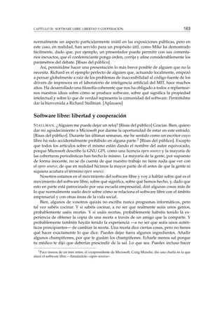 CAPÍTULO 20. SOFTWARE LIBRE: LIBERTAD Y COOPERACIÓN 163
normalmente un aspecto particularmente inútil en las exposiciones públicas, pero en
este caso, en realidad, han servido para un propósito útil, como Mike ha demostrado
fácilmente, dado que, por ejemplo, un presentador puede permitir con sus comenta-
rios inexactos, que el conferenciante ponga orden, corrija y aﬁne considerablemente los
parámetros del debate. [Risas del público]
Así, permitidme hacer una presentación lo más breve posible de alguien que no la
necesita. Richard es el ejemplo perfecto de alguien que, actuando localmente, empezó
a pensar globalmente a raíz de los problemas de inaccesibilidad al código fuente de los
drivers de impresora en el laboratorio de inteligencia artiﬁcial del MIT, hace muchos
años. Ha desarrollado una ﬁlosofía coherente que nos ha obligado a todos a replantear-
nos nuestras ideas sobre cómo se produce software, sobre qué signiﬁca la propiedad
intelectual y sobre lo que de verdad representa la comunidad del software. Permitidme
dar la bienvenida a Richard Stallman. [Aplausos]
Software libre: libertad y cooperación
STALLMAN. ¿Alguien me puede dejar un reloj? [Risas del público] Gracias. Bien, quiero
dar mi agradecimiento a Microsoft por darme la oportunidad de estar en este estrado.
[Risas del público]. Durante las últimas semanas, me he sentido como un escritor cuyo
libro ha sido accidentalmente prohibido en alguna parte.2 [Risas del público]. Excepto
que todos los artículos sobre el mismo están dando el nombre del autor equivocado,
porque Microsoft describe la GNU GPL como una licencia open source y la mayoría de
las coberturas periodísticas han hecho lo mismo. La mayoría de la gente, por supuesto
de forma inocente, no se da cuenta de que nuestro trabajo no tiene nada que ver con
el open source, de que en realidad hicimos la mayor parte de él antes de que la gente ni
siquiera acuñara el término open source.
Nosotros estamos en el movimiento del software libre y voy a hablar sobre qué es el
movimiento del software libre, sobre qué signiﬁca, sobre qué hemos hecho, y, dado que
esto en parte está patrocinado por una escuela empresarial, diré algunas cosas más de
lo que normalmente suelo decir sobre cómo se relaciona el software libre con el ámbito
empresarial y con otras áreas de la vida social.
Bien, algunos de vosotros quizás no escriba nunca programas informáticos, pero
tal vez sabéis cocinar. Y si sabéis cocinar, a no ser que realmente seáis unos genios,
probablemente uséis recetas. Y si usáis recetas, probablemente habréis tenido la ex-
periencia de obtener la copia de una receta a través de un amigo que la comparte. Y
probablemente también hayáis tenido la experiencia —a no ser que seáis unos autén-
ticos principiantes— de cambiar la receta. Una receta dice ciertas cosas, pero no tienes
qué hacer exactamente lo que dice. Puedes dejar fuera algunos ingredientes. Añadir
algunos champiñones, por que te gustan los champiñones. Echarle menos sal porque
tu médico te dijo que deberías prescindir de la sal. Lo que sea. Puedes incluso hacer
2
Poco menos de un mes antes, el vicepresidente de Microsoft, Craig Mundie, dio una charla en la que
atacó el software libre —llamándolo «open source».
 