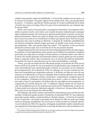 CAPÍTULO 20. SOFTWARE LIBRE: LIBERTAD Y COOPERACIÓN 164
cambios más grandes, según tus habilidades. Y si has hecho cambios en una receta y se
la cocinas a tus amigos, y les gusta, alguno de tus amigos dirá: «Oye, ¿me puedes pasar
la receta?». Y entonces, ¿qué haces? Puedes apuntar tu versión modiﬁcada de la receta
y hacerle una copia a tu amigo. Esto es lo que se hace naturalmente con cualquier tipo
de recetas útiles.
Bueno, una receta es muy parecida a un programa informático. Un programa infor-
mático se parece mucho a una receta: una sucesión de pasos realizados para conseguir
algún resultado deseado. De modo que es igual de natural hacer lo mismo con los pro-
gramas informáticos. Pásale una copia a tu amigo. Haz cambios en ella porque el trabajo
para el que fue escrita no es exactamente el mismo que quieres hacer. Este fue de gran
ayuda para otro, pero tu trabajo es diferente. Y, después de cambiarla, probablemente
sea útil para más gente. Quizás tengan que hacer un trabajo como el que tú haces, así
que preguntan: «Oye, ¿me puedes dejar una copia?». Por supuesto, si eres una buena
persona les darás la copia. Esa es la forma de ser de una persona decente.
Imaginad qué pasaría si las recetas estuvieran empaquetadas dentro de cajas negras.
No podríais ver qué ingredientes están usando, por no hablar de cambiarlos, imaginad
que hacéis una copia para un amigo, te llaman pirata y te intentan meter unos años en
la cárcel. Ese mundo generaría una tremenda afrenta a toda la gente que está acostum-
brada a compartir recetas. Pero exactamente así es el mundo del software propietario.
Un mundo en el que la usual decencia con los otros está prohibida o coartada.
Y bien, ¿por qué me enteré de esto? Me enteré porque, en la década de 1970, tuve la
buena suerte de ser parte de una comunidad de programadores que compartían soft-
ware. Esencialmente esta comunidad podía reconocer sus ancestros en los comienzos
de la programación. En la década de 1970, sin embargo, era un poco extraño que hu-
biera una comunidad que compartiese software. Y, de hecho, era algo así como un caso
extremo; en el laboratorio en el que yo trabajaba, todo el sistema operativo era software
desarrollado por la gente de nuestra comunidad y compartíamos cualquier parte de
él con cualquiera. Cualquiera era bienvenido para entrar y echar un vistazo, llevarse
una copia y hacer lo que quisiera. No había notas de copyright en estos programas. La
cooperación era nuestro modo de vida. Y estábamos seguros dentro de ese modo de
vida. No luchábamos por él. No teníamos que luchar por él. Simplemente vivíamos así.
Y, hasta donde nos concernía, habríamos seguido viviendo así. Así que había software
libre, pero no un movimiento del software libre.
Sin embargo, más tarde, nuestra comunidad fue destruida por una sucesión de cala-
midades. Finalmente quedó anulada. Finalmente, el ordenador PDP-10,3 que usábamos
para todo nuestro trabajo, se dejó de fabricar. Nuestro sistema —el Sistema Incompatible
de Uso Compartido— fue escrito a principios de la década de 1960, de modo que estaba
escrito en lenguaje ensamblador. Era con lo que se solían escribir los sistemas operati-
vos en la década de 1960. Por supuesto, el lenguaje ensamblador estaba orientado para
una arquitectura informática particular; si esta deja de fabricarse, todo tu trabajo se con-
3
Procesador de Datos Programados modelo 10, un servidor usado por muchas investigaciones punteras
y organizaciones gubernamentales durante la década de 1970.
 