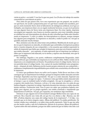 CAPÍTULO 20. SOFTWARE LIBRE: LIBERTAD Y COOPERACIÓN 165
vierte en polvo —es inútil. Y eso fue lo que nos pasó. Los 20 años de trabajo de nuestra
comunidad se convirtieron en polvo.
Pero antes de que pasara esto, tuve una experiencia que me preparó, me ayudó a
ver qué hacer, me ayudó a prepararme para ver qué hacer cuando esto sucediera, por-
que en cierto momento Xerox donó al laboratorio de inteligencia artiﬁcial, en el que yo
trabajaba, una impresora láser; era un regalo realmente hermoso, ya que era la primera
vez que alguien fuera de Xerox tenía una impresora láser. Era muy rápida, imprimía
una página por segundo, muy buena en muchos aspectos, pero muy inestable, porque
en realidad era una fotocopiadora de oﬁcina de alta velocidad que había sido transfor-
mada en impresora. Y como ya sabéis, las fotocopiadoras se atascan, aunque siempre
hay alguien para arreglarlas. La impresora se atascaba y nadie lo podía ver. Así que se
quedaba atascada mucho tiempo.
Bien, teníamos una idea de cómo tratar este problema. Modiﬁcarla de modo que ca-
da vez que la impresora se atascaba, el ordenador que controlaba a la impresora pudiera
decir a nuestra máquina de uso compartido y a los usuarios que estaban esperando la
salida de impresión que había que arreglar la impresora, para que así al menos supieran
que estaba atascada... por supuesto, si estás esperando que se impriman tus trabajos y
sabes que la impresora está atascada, no te sientas y esperas una eternidad, sino que te
pones a arreglarla.
Sin embargo, llegados a ese punto, estábamos completamente bloqueados, dado
que el software que controlaba esa impresora no era software libre. Había venido con la
impresora y era simplemente un binario. No podíamos tener el código fuente, Xerox no
nos permitía tener el código fuente. Así, a pesar de nuestra habilidad como programa-
dores —después de todo, habíamos escrito nuestro propio sistema de uso compartido—
estábamos completamente imposibilitados para añadir esta característica al software de
la impresora.
Lo único que podíamos hacer era sufrir con la espera. Podía llevar una hora o dos
conseguir que se imprimieran tus trabajos, porque la máquina estaba atascada casi todo
el tiempo. Esperabas una hora suponiendo: «Se que va a estar atascada. Esperaré una
hora y me pasaré a recoger mi copia». Y entonces veías que había estado atascada todo
el tiempo y que en realidad nadie la había arreglado. Así que la arreglabas y volvías
a esperar otra media hora. Entonces, volvías y la veías atascada otra vez antes de que
hubiera llegado a imprimir tu trabajo. Imprimía durante tres minutos y estaba atascada
treinta minutos. Frustración total. Pero lo peor era saber que podíamos haberla arre-
glado, pero alguien, por su propio egoísmo, nos estaba coartando e impidiendo que
mejorásemos el software. Así que, por supuesto, nos sentíamos algo resentidos.
Entonces oí que alguien de la Universidad Carnegie Mellon tenía una copia de ese
software. Iba a hacerle una visita allí, así que fui a su oﬁcina y dije: «Buenas, soy del
MIT. ¿Podrías dejarme una copia del código fuente de la impresora?». Y él dijo, «no,
prometí que no te daría ninguna copia». [Risas del público]. Yo estaba petriﬁcado. De
verdad, estaba muy enfadado y no sabía cómo podía expresarlo. Todo lo que me salía
era dar media vuelta y salir de la habitación. Quizás di un portazo. [Risas del público].
Y pensé sobre ello más adelante, porque me daba cuenta de que no había visto sólo a un
 