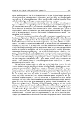 CAPÍTULO 20. SOFTWARE LIBRE: LIBERTAD Y COOPERACIÓN 167
pocas posibilidades —y aún así es una posibilidad— de que alguien quisiera revelarme
alguna maravillosa nueva técnica sexual, entonces sentiría el deber moral de hacérselo
saber al resto de la humanidad, y así todo el mundo podría beneﬁciarse de ella. [Risas
del público]. Así que tendría que poner una cláusula en esa promesa.
Si sólo son detalles sobre quien quiere qué y quién está enfadado con quién, y ese
tipo de culebrones...eso lo puedo guardar en secreto; pero no puedo retener algo de cu-
yo conocimiento la humanidad puede beneﬁciarse tremendamente. Veréis, el propósito
de la ciencia y la tecnología es crear información útil para la humanidad, para ayudar a
la gente a vivir mejor. Si prometemos que retendremos esa información —si la guarda-
mos en secreto— entonces estaremos traicionando el objetivo de nuestro sector. Y eso,
decidí que no debía hacerlo.
Pero mientras tanto mi comunidad se había ido a pique y eso me dejaba en una ma-
la situación. Fijaros, todo el Sistema Incompatible de Uso Compartido estaba obsoleto,
porque el PDP-10 estaba obsoleto, de este modo no había forma de que pudiera seguir
trabajando como desarrollador de sistemas operativos tal y como lo había estado ha-
ciendo. Esta actividad dependía de formar parte de la comunidad, usar el software de la
comunidad y mejorarlo. Ya no era posible, lo cual me planteó un dilema moral. ¿Qué iba
a hacer? Porque la posibilidad más obvia signiﬁcaba ponerme en contra de esa decisión
que había tomado. La posibilidad más obvia era adaptarme a los cambios del mundo.
Aceptar que las cosas eran diferentes y que yo debería abandonar esos principios y em-
pezar a ﬁrmar acuerdos de no divulgación para sistemas operativos propietarios, muy
probablemente escribir también software propietario. Así, me di cuenta de que podría
divertirme escribiendo código y que podría ganar dinero —especialmente si lo hiciera
en cualquier parte que no fuera el MIT—, pero al ﬁnal, hubiera tenido que repasar mi
carrera y decir «me he pasado la vida construyendo muros para dividir a la gente»,
estaría avergonzado de mi vida.
Así que busqué otra alternativa, y había una obvia. Podía dejar el sector del soft-
ware y dedicarme a otra cosa. Bien, no tengo otras habilidades reseñables, pero estoy
seguro de que podría haber llegado a ser camarero. [Risas del público]. No en un res-
taurante de lujo; no me contratarían, pero podría ser camarero en algún sitio. Y muchos
programadores me decían «la gente que contrata programadores exige esto, esto y es-
to. Y si no hago estas cosas, me moriré de hambre». Es literalmente la expresión que
usan. Bien, como camarero no vas a morirte de hambre. [Risas del público]. Así que,
realmente, no estás en peligro. Pero —y, sabéis, esto es importante— a veces puedes
justiﬁcarte por hacer cosas que dañan a los demás diciendo que de otro modo te puede
pasar algo peor. Si de verdad te fueras a morir de hambre, estaría justiﬁcado que escri-
bieras software propietario. [Risas del público]. Si alguien te apunta con una pistola,
entonces yo diría que se te puede perdonar. [Risas del público]. Pero yo encontré una
forma de sobrevivir sin hacer algo inmoral, así que esa excusa no valía. Me di cuenta,
de todos modos, de que ser camarero no iba a resultarme divertido y signiﬁcaría derro-
char mis habilidades como desarrollador de sistemas operativos. Evitaría el mal uso de
mis habilidades. Desarrollar software propietario sería un mal uso de mis habilidades.
Apoyar que los demás vivan en el mundo del software propietario sería usar mal mis
 