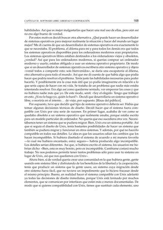 CAPÍTULO 20. SOFTWARE LIBRE: LIBERTAD Y COOPERACIÓN 168
habilidades. Así que es mejor malgastarlas que hacer una mal uso de ellas, pero aún así
no era algo bueno de verdad.
Por estos motivos decidí buscar otra alternativa. ¿Qué puede hacer un desarrollador
de sistemas operativos para mejorar realmente la situación y hacer del mundo un lugar
mejor? Me di cuenta de que un desarrollador de sistemas operativos era exactamente lo
que se necesitaba. El problema, el dilema para mí y para todos los demás era que todos
los sistemas operativos disponibles para los ordenadores modernos eran propietarios.
Los sistemas operativos libres estaban destinados a los ordenadores viejos y obsoletos,
¿verdad? Así que para los ordenadores modernos, si querías comprar un ordenador
moderno y usarlo, estabas obligado a usar un sistema operativo propietario. De modo
que si un desarrollador de sistemas operativos escribiera otro sistema operativo y dijera
«venid todos a compartir esto; sois bienvenidos», se daría una escapatoria al dilema,
otra alternativa para todo el mundo. Así que me di cuenta de que había algo que podía
hacer que podría resolver el problema. Tenía justo las habilidades necesarias para poder
hacerlo. Y posiblemente era la cosa más útil que yo podía imaginarme en relación a lo
que sería capaz de hacer con mi vida. Se trataba de un problema que nadie más estaba
intentando resolver. Era algo así como quedarme sentado, ver empeorar las cosas y que
no hubiera nadie más que yo. De este modo, sentí: «Soy el elegido. Tengo que trabajar
en esto. ¿Si no lo hago yo, quién lo hará?». Decidí que desarrollaría un sistema operativo
libre, o moriría en el intento... de viejo, por supuesto. [Risas del público].
Por supuesto, tuve que decidir qué tipo de sistema operativo debería ser. Había que
tomar algunas decisiones técnicas de diseño. Decidí hacer que el sistema fuera com-
patible con Unix por una serie de razones. En primer lugar, acababa de ver como se
quedaba obsoleto a un sistema operativo que realmente amaba, porque estaba escrito
para un modelo particular de ordenador. No quería que eso sucediera otra vez. Necesi-
tábamos tener un sistema que se pudiera migrar. Bien, Unix era un sistema portable. Así
que si seguía el diseño de Unix, tenía bastantes posibilidades de hacer un sistema que
también se pudiera migrar y funcionar en otros sistemas. Y además, por qué no hacerlo
compatible en todos sus detalles. La idea es que los usuarios odian los cambios que los
hacen incompatibles. Si hubiera diseñado el sistema de acuerdo a mi manera favorita
—lo cual me hubiera encantado, estoy seguro— habría producido algo incompatible.
Los detalles serían diferentes. Así que, si hubiera escrito el sistema, los usuarios me ha-
brían dicho: «Bien, esto es muy bonito, pero es incompatible. Cambiarse costará mucho
trabajo. No nos podemos permitir tener tantos problemas sólo para usar tu sistema en
lugar de Unix, así que nos quedamos con Unix».
Ahora bien, si de verdad quería crear una comunidad en la que hubiera gente, gente
usando este sistema libre y disfrutando de los beneﬁcios de la libertad y la cooperación,
tenía que producir un sistema que la gente usara, un sistema cuya migración desde
otro sistema fuera fácil, que no tuviera un impedimento que lo hiciera fracasar desde
el mismo principio. Bueno, en realidad hacer el sistema compatible con Unix adelantó
ya todas las decisiones de diseño inmediatas, porque Unix está formado por muchos
elementos, que se comunican por interfaces que están más o menos documentadas. De
modo que si quieres compatibilidad con Unix, tienes que sustituir cada elemento, uno
 