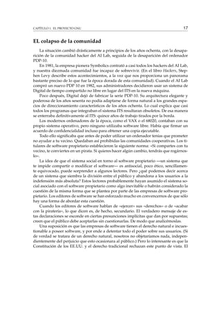CAPÍTULO 1. EL PROYECTO GNU 17
EL colapso de la comunidad
La situación cambió drásticamente a principios de los años ochenta, con la desapa-
rición de la comunidad hacker del AI Lab, seguida de la desaparición del ordenador
PDP-10.
En 1981, la empresa pionera Symbolics contrató a casi todos los hackers del AI Lab,
y nuestra diezmada comunidad fue incapaz de sobrevivir. (En el libro Hackers, Step-
hen Levy describe estos acontecimientos, a la vez que nos proporciona un panorama
bastante preciso de lo que fue la época dorada de esta comunidad). Cuando el AI Lab
compró un nuevo PDP 10 en 1982, sus administradores decidieron usar un sistema de
Digital de tiempo compartido no libre en lugar del ITS en la nueva máquina.
Poco después, Digital dejó de fabricar la serie PDP-10. Su arquitectura elegante y
poderosa de los años sesenta no podía adaptarse de forma natural a los grandes espa-
cios de direccionamiento característicos de los años ochenta. Lo cual explica que casi
todos los programas que integraban el sistema ITS resultaran obsoletos. De esa manera
se enterraba deﬁnitivamente al ITS: quince años de trabajo tirados por la borda.
Los modernos ordenadores de la época, como el VAX o el 68020, contaban con su
propio sistema operativo, pero ninguno utilizaba software libre. Había que ﬁrmar un
acuerdo de conﬁdencialidad incluso para obtener una copia ejecutable.
Todo ello signiﬁcaba que antes de poder utilizar un ordenador tenías que prometer
no ayudar a tu vecino. Quedaban así prohibidas las comunidades cooperativas. Los ti-
tulares de software propietario establecieron la siguiente norma: «Si compartes con tu
vecino, te conviertes en un pirata. Si quieres hacer algún cambio, tendrás que rogárnos-
lo».
La idea de que el sistema social en torno al software propietario —un sistema que
te impide compartir o modiﬁcar el software— es antisocial, poco ético, sencillamen-
te equivocado, puede sorprender a algunos lectores. Pero ¿qué podemos decir acerca
de un sistema que siembra la división entre el público y abandona a los usuarios a la
indefensión más absoluta? Estos lectores probablemente hayan asumido el sistema so-
cial asociado con el software propietario como algo inevitable o habrán considerado la
cuestión de la misma forma que se plantea por parte de las empresas de software pro-
pietario. Los editores de software se han esforzado mucho en convencernos de que sólo
hay una forma de abordar esta cuestión.
Cuando los editores de software hablan de «ejercer» sus «derechos» o de «acabar
con la piratería», lo que dicen es, de hecho, secundario. El verdadero mensaje de es-
tas declaraciones se esconde en ciertas presunciones implícitas que dan por supuestas;
creen que el público debe aceptarlas sin cuestionarlas. De modo que analicémoslas.
Una suposición es que las empresas de software tienen el derecho natural e incues-
tionable a poseer software, y por ende a detentar todo el poder sobre sus usuarios. (Si
de verdad se tratara de un derecho natural, nosotros no objetaríamos nada, indepen-
dientemente del perjuicio que esto ocasionara al público.) Pero lo interesante es que la
Constitución de los EE.UU. y el derecho tradicional rechazan este punto de vista. El
 