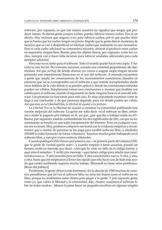 CAPÍTULO 20. SOFTWARE LIBRE: LIBERTAD Y COOPERACIÓN 174
software, por supuesto, es que con menos usuarios no signiﬁca que tengas que pro-
ducir menos. Si menos gente compra coches, puedes fabricar menos coches. Eso es un
ahorro. Hay recursos que asignar, o no, para fabricar coches, por lo que puedes decir
que es bueno que los coches tengan un precio. Impide que la gente desvíe montones de
recursos que se van a desperdiciar en fabricar coches que realmente no son necesarios.
Pero si cada coche adicional no consumiera recursos, ahorrar al producir estos coches
no supondría ningún bien. Bueno, para los objetos físicos, por supuesto, como los co-
ches, siempre van a hacer falta recursos para fabricar unidades adicionales para cada
ejemplar adicional.
Pero esto no es cierto para el software. Todo el mundo puede hacer otra copia. Y ha-
cerlo es casi trivial. No consume recursos, excepto una cantidad pequeñísima de elec-
tricidad. Así que no hay de dónde ahorrar, no vamos a asignar mejor ningún recurso
poniendo este impedimento ﬁnanciero en el uso del software. A menudo encuentras
a gente que acepta las consecuencias de los razonamientos económicos, basados en
premisas que no se corresponden con el software y que intenta transplantarlas desde
otros ámbitos de la vida dónde sí se pueden aplicar y dónde las conclusiones extraídas
pueden ser válidas. Simplemente toman esas conclusiones y asumen que también son
válidas para el software, cuando el argumento no tiene ninguna base en el caso del soft-
ware. Las premisas no funcionan para este caso. Es muy importante examinar cómo se
llega a esa conclusión, y de qué premisas depende, para ver donde podría ser válida.
Así que esta es la Libertad Dos, la libertad de ayudar a tu prójimo.
La Libertad Tres es la libertad de ayudar a construir tu comunidad publicando una
versión mejorada del software. La gente me solía decir «si el software es libre, enton-
ces a nadie le pagarán por trabajar en él, así que, ¿por qué iba a trabajar nadie en él?»
Bueno, por supuesto, estaban confundiendo los dos signiﬁcados de libre, así que su ra-
zonamiento se basaba en una mala interpretación del término. Pero, en cualquier caso,
esa era su teoría. Hoy, podemos comparar esa teoría con la evidencia empírica y encon-
tramos que a cientos de personas se les paga para escribir software libre, y alrededor
100.000 lo están haciendo de forma voluntaria. Tenemos mucha gente trabajando en el
software libre, y esto por varios motivos diferentes.
Cuando publiqué GNU-Emacs por primera vez —la primera parte del sistema GNU
que la gente de verdad quería usar— y cuando empezó a tener usuarios, pasado un
tiempo, recibí un mensaje que decía, «creo que he visto un fallo en el código fuente, y
aquí esta el remedio». Y recibí otro mensaje, «aquí tienes código para añadir una carac-
terística nueva». Y otro remedio para un fallo. Y otra característica nueva. Y otra, y otra,
y otra, hasta que me empezaron a llover tan rápido que sólo hacer uso de toda esta ayu-
da que estaba recibiendo suponía mucho trabajo. Microsoft no tiene estos problemas.
[Risas del público]
Finalmente, la gente observó este fenómeno. En la década de 1980 muchos de noso-
tros pensábamos que tal vez el software libre no sería tan bueno como el software no
libre, porque no tendríamos tanto dinero para pagar a la gente. Y por supuesto gente
como yo, que valora la libertad y la comunidad, dijo, «bueno, usaremos el software li-
bre de todos modos». Merece la pena hacer un pequeño sacriﬁcio en algunas simples
 