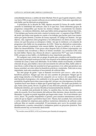 CAPÍTULO 20. SOFTWARE LIBRE: LIBERTAD Y COOPERACIÓN 175
comodidades técnicas a cambio de tener libertad. Pero lo que la gente empezó a obser-
var, hacia 1990, es que nuestro software era en realidad mejor. Tenía más capacidad, era
más ﬁable, que las alternativas propietarias.
A principios de la década de 1990, alguien encontró la forma de medir cientíﬁ-
camente la estabilidad del software. Esto es lo que hizo. Tomó diferentes grupos de
programas comparables que hacían los mismos trabajos —exactamente los mismos
trabajos— en sistemas diferentes, dado que había ciertos programas básicos tipo Unix.
Y los trabajos que hacían eran más o menos la misma cosa —o seguían el tipo POSIX—
de modo que todos eran iguales en cuanto a los trabajos que hacían; pero eran mante-
nidos por gente distinta y escritos de forma separada. El código era distinto. Así que
dijeron, vale, cogeremos estos programas y los utilizaremos con datos al azar, y medi-
remos con qué frecuencia se estropean o fallan. Así que lo midieron y el conjunto de
programas más ﬁable era los programas de GNU. Todas las alternativas comerciales,
que eran software propietario, eran menos ﬁables. Así que lo publicó y se lo contó a
todos los desarrolladores. Unos pocos años después hizo el mismo experimento con
las versiones más novedosas y obtuvo el mismo resultado. Las versiones GNU eran
las más ﬁables. Fijaros, hay clínicas de cáncer y operaciones 91110 que usan el sistema
GNU, porque es muy ﬁable, y la ﬁabilidad es muy importante para ellos.
En cualquier caso, existe aún un grupo de gente que considera este beneﬁcio parti-
cular como la principal razón por la cual a los usuarios se les debería permitir hacer esta
variedad de cosas y tener esas libertades. Si me habéis estado escuchando, os habréis
enterado de que, para hablar a favor del movimiento de software libre, hablo sobre te-
mas éticos y sobre el tipo de sociedad en el que queremos vivir, sobre qué produce una
buena sociedad, así como sobre los beneﬁcios prácticos y materiales. Todo esto es muy
importante, todo esto constituye el movimiento de software libre.
Ese otro grupo de gente —que es llamado movimiento open source— sólo cita los
beneﬁcios prácticos. Niegan que esta sea una cuestión de principios. Niegan que la
gente tenga derecho a la libertad de compartir con su vecino y de comprobar lo que
está haciendo el programa y de cambiarlo si no les gusta. Dicen, de todos modos, que
permitirle a la gente hacer estas cosas es algo útil. Así que van a las empresas y les dicen,
«podríais hacer más dinero si dejáis que la gente haga esto». De modo que podréis ver
que, hasta cierto punto, llevan a la gente en una dirección parecida, pero por motivos
totalmente distintos, por razones ﬁlosóﬁcas fundamentalmente distintas.
En la cuestión más profunda de todas, la cuestión ética, los dos movimientos no
están de acuerdo. En el movimiento del software libre decimos «tienes derecho a estas
libertades. La gente no puede impedirte que hagas estas cosas». En el movimiento open
source, dicen: «Sí, pueden impedírtelo si quieren, pero nosotros intentaremos conven-
cerles de que se dignen a permitiros hacer esto». Bueno, han ayudado, han convencido
a cierta cantidad de empresas para publicar numerosos elementos de software como
software libre en nuestra comunidad. El movimiento open source ha ayudado consi-
derablemente a nuestra comunidad y trabajamos juntos en proyectos prácticos. Pero
ﬁlosóﬁcamente hay un tremendo desacuerdo.
10
En muchas zonas de EEUU, el 911 es el número para llamadas de emergencia.
 