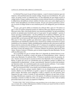 CAPÍTULO 20. SOFTWARE LIBRE: LIBERTAD Y COOPERACIÓN 177
La Libertad Tres es por la que tú haces mejoras —o por lo menos tú piensas que son
mejoras y otros podrían estar de acuerdo contigo. Así que esa es la diferencia. Ah, y por
cierto, un punto crucial. La Libertad Uno y la Tres dependen de que tengas acceso al
código fuente. Porque cambiar un programa exclusivamente binario es extremadamen-
te difícil [risas del público], incluso cambios triviales como usar cuatro dígitos para la
fecha11 [risas del público], si no tienes la fuente. Así que, por motivos prácticos y forzo-
sos, el acceso al código fuente es una condición previa, una obligación, para el software
libre.
Así que, ¿por qué lo deﬁno en términos de software libre «para ti»? El motivo es
que a veces un mismo programa puede ser software libre para algunas personas y no
libre para otras. Bien, esta puede parecer una situación paradójica, así que permitidme
poneros un ejemplo para mostraros qué es lo que pasa. Un gran ejemplo —quizás el
mayor que haya existido jamás— de este problema fue el sistema X Window, que fue
creado en el MIT y lanzado bajo una licencia que lo hacía software libre. Si tenías la ver-
sión del MIT con la licencia del MIT, tenías las Libertades Uno, Dos y Tres. Era software
libre para ti. Pero entre aquellos que obtuvieron copias estaban varios fabricantes de
ordenadores que distribuían sistemas Unix e hicieron los cambios necesarios en X para
instalarlos en sus sistemas. Sabéis, probablemente cambiaron sólo unos pocos miles de
líneas entre los cientos de miles de líneas de X. Y entonces lo recopilaron y pusieron los
binarios en su sistema Unix y lo distribuyeron bajo el mismo acuerdo de no divulgación
que tiene el resto del sistema Unix. Y entonces millones de personas obtuvieron estas
copias. Tenían el sistema X Window, pero no tenían ninguna de estas libertades. No era
software libre para ellos.
Así, la paradoja era que el carácter libre de X dependía de dónde hicieras la me-
dición. Si hacías la medición a partir del grupo de desarrolladores, dirías, «observo
todas estas libertades. Es software libre». Si hacías la medición entre los usuarios, di-
rías, «humm, la mayoría de los usuarios no tiene estas libertades. No es software libre».
Bueno, la gente que creó X no consideraba esto un problema, porque su objetivo era
simplemente la popularidad —el ego, esencialmente. Querían un gran éxito profesio-
nal. Querían sentir, «ah, muchísima gente esta usando nuestro software». Y era verdad.
Mucha gente estaba usando su software pero no tenía libertad.
Bien, en el proyecto GNU, si esa misma cosa le hubiera pasado al software de GNU,
habría sido un fracaso, porque nuestro objetivo no era simplemente ser populares,
nuestro objetivo era dar libertad a la gente y apoyar la cooperación, permitir que la
gente coopere. Recordad, nunca obliguéis a nadie a cooperar con otra persona, pero
aseguraos de que a todo el mundo le está permitido cooperar, de que todo el mun-
do tenga libertad para cooperar, si él o ella quieren. Si millones de personas tuvieran
instaladas versiones no libres de GNU, eso en absoluto sería un éxito. Todo se habría
pervertido hasta no ser nada con respecto al objetivo.
11
Se reﬁere al fallo «Y2K»: muchos programas viejos guardaban el año con dos dígitos, por eso no estaba
claro si la fecha «00» era 2000 o 1900. Se gastaron millones de dólares para reparar este fallo en miles de
sistemas informáticos antes del año 2000.
 