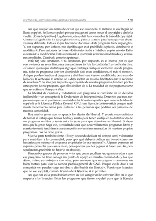 CAPÍTULO 20. SOFTWARE LIBRE: LIBERTAD Y COOPERACIÓN 178
Así que busqué una forma de evitar que eso sucediera. El método al que llegué se
llama copyleft. Se llama copyleft porque es algo así como tomar el copyright y darle la
vuelta. [Risas del público]. Legalmente, el copyleft funciona sobre la base del copyright.
Usamos la legislación de copyright existente, pero la usamos para conseguir un objeti-
vo muy diferente. Esto es lo que hacemos. Decimos: «Este programa tiene copyright».
Y, por supuesto, por defecto, eso signiﬁca que está prohibido copiarlo, distribuirlo o
modiﬁcarlo. Pero entonces decimos: «Estás autorizado a distribuir copias de esto. Estás
autorizado a modiﬁcarlo. Estás autorizado a distribuir versiones modiﬁcadas y versio-
nes ampliadas. Cámbialo como te apetezca».
Pero hay una condición. Y la condición, por supuesto, es el motivo por el que
nos metemos en estos líos, para que podamos incluir la condición. La condición dice:
«Cuando quiera que distribuyas algo que contenga cualquier elemento de este progra-
ma, todo ese programa debe ser distribuido bajo estas condiciones, ni más ni menos».
Así que puedes cambiar el programa y distribuir una versión modiﬁcada, pero cuando
lo haces, la gente que lo obtiene de ti debe recibir las mismas libertades que tú recibiste
de nosotros. Y no sólo por las partes que copiaste de nuestro programa, también por las
otras partes de ese programa que ellos reciben de ti. La totalidad de ese programa tiene
que ser software libre para ellos.
La libertad de cambiar y redistribuir este programa se convierte en un derecho
inalienable —un concepto de la Declaración de Independencia. Derechos que nos ase-
guramos que no te puedan ser sustraídos. La licencia especíﬁca que encarna la idea de
copyleft es la Licencia Pública General GNU, una licencia controvertida porque real-
mente tiene fuerza como para rechazar a las personas que podrían ser parásitos de
nuestra comunidad.
Hay mucha gente que no aprecia los ideales de libertad. Y estaría encantadísima
de tomar el trabajo que hemos hecho y usarlo para tener ventaja en la distribución de
un programa no libre y tentar así a la gente para que abandone su libertad. Si deja-
mos que la gente haga eso, el resultado sería que desarrollaríamos programas libres y
constantemente tendríamos que competir con versiones mejoradas de nuestros propios
programas. Eso no tiene gracia.
Mucha gente también siente: «Estoy deseando dedicar mi tiempo como voluntario
para contribuir a la comunidad, pero ¿por qué debería dedicar mi tiempo como vo-
luntario para mejorar el programa propietario de esa empresa?». Algunas personas ni
siquiera pensarán que eso es malo, pero quieren que les paguen si hacen eso. Yo, per-
sonalmente, preferiría no hacerlo en absoluto.
Pero ambos grupos de personas —los que, como yo, dicen «no quiero ayudar a que
ese programa no libre consiga un punto de apoyo en nuestra comunidad» y los que
dicen, «claro, yo trabajaría para ellos, pero entonces que me paguen»— tenemos un
buen motivo para usar la licencia pública general de GNU. Porque eso le dice a tal
compañía «no puedes coger mi obra y distribuirla sin libertad». Puesto que licencias
que no son copyleft, como la licencia de X Window, sí lo permiten.
Así que esta es la gran división entre las dos categorías de software libre en lo que
respecta a las licencias. Están los programas que tienen copyleft para que la licencia
 