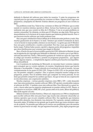 CAPÍTULO 20. SOFTWARE LIBRE: LIBERTAD Y COOPERACIÓN 179
deﬁenda la libertad del software para todos los usuarios. Y están los programas sin
copyleft para los que están permitidas las versiones no libres. Alguien puede coger esos
programas y despojarles de libertad. Podrías obtener ese programa en una versión no
libre.
Ese problema existe hoy. Todavía hay versiones no libres de X Window que se están
usando en nuestros sistemas operativos libres. Incluso hay hardware que no soporta
realmente más que una versión no libre de X Window. Y ese es un gran problema en
nuestra comunidad. No obstante, no diría que el X Window sea algo malo. Diría que los
desarrolladores no lo hicieron de la mejor manera que hubieran podido hacerlo. Pero sí
que lanzaron mucho software que todos podemos usar.
Hay una gran cantidad de matices debajo de la distinción entre perfecto y malo. Hay
muchas gradaciones de lo bueno y lo malo. Tenemos que resistir la tentación de decir,
«si no lo hiciste lo mejor posible, entonces no eres bueno». La gente que creó X Window
hizo una gran contribución a nuestra comunidad. Pero hay cosas que podrían haber
hecho mejor. Podrían haber puesto copyleft a algunas partes del programa e impedido
que otros distribuyeran esas versiones que niegan la libertad.
Bien, el hecho de que la licencia pública general de GNU deﬁenda tu libertad, de que
use la legislación de copyright para defender tu libertad, es el motivo por el que Micro-
soft está atacando hoy. Veréis, a Microsoft le gustaría de verdad ser capaz de coger todo
el código que nosotros escribimos y ponerlo en programas propietarios... que alguien
hiciera algunas mejoras... o simplemente algunos cambios para hacerlos incompatibles.
[Risas del público].
Con la potencia de marketing de Microsoft, no necesitan hacer versiones mejores
para conseguir que su versión suplante a la nuestra. Simplemente tienen que hacerla
diferente e incompatible. Y luego colocarla en el escritorio de todo el mundo. Así que
verdaderamente no les gusta la GNU GPL. Porque la GNU GPL no les permite hacer
eso. No permite «adoptar y ampliar». Dice, si quieres compartir nuestro código en tus
programas, puedes. Pero tú también tienes que compartir de forma parecida. Se nos
tiene que permitir compartir los cambios que haces. Así que se trata de una cooperación
en dos direcciones, una cooperación auténtica.
Muchas empresas —incluso grandes empresas como IBM y HP— están deseando
usar, bajo estos parámetros, nuestro software. IBM y HP aportan considerables mejoras
al software de GNU. Y también crean más software libre. Pero Microsoft no quiere ha-
cerlo, y hacen saber que los negocios simplemente no pueden utilizar la GPL. Bueno, si
los negocios no incluyen a IBM, HP y Sun, quizás estén en lo cierto. [Risas del público].
Más tarde seguiré con esto.
Debería terminar el relato histórico. Observad, empezamos en 1984 no simplemente
para escribir software libre sino para hacer algo mucho más coherente: desarrollar un
sistema operativo que era por completo software libre. Eso signiﬁcaba que teníamos
que escribir elemento, tras elemento, tras elemento. Por supuesto, siempre estábamos
buscando atajos. El trabajo era tan grande que la gente decía que nunca seríamos capa-
ces de acabarlo. Yo pensaba que había por lo menos una posibilidad, pero obviamente
merece la pena buscar un atajo. Así que seguimos buscando. ¿Hay algún programa que
 