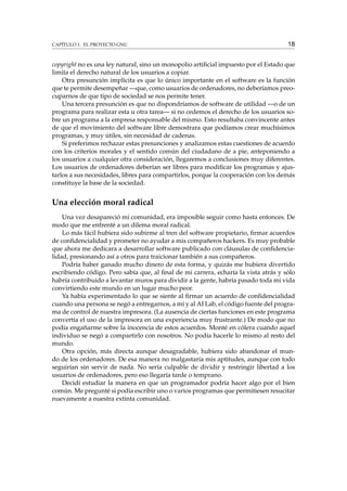 CAPÍTULO 1. EL PROYECTO GNU 18
copyright no es una ley natural, sino un monopolio artiﬁcial impuesto por el Estado que
limita el derecho natural de los usuarios a copiar.
Otra presunción implícita es que lo único importante en el software es la función
que te permite desempeñar —que, como usuarios de ordenadores, no deberíamos preo-
cuparnos de que tipo de sociedad se nos permite tener.
Una tercera presunción es que no dispondríamos de software de utilidad —o de un
programa para realizar esta u otra tarea— si no cedemos el derecho de los usuarios so-
bre un programa a la empresa responsable del mismo. Esto resultaba convincente antes
de que el movimiento del software libre demostrara que podíamos crear muchísimos
programas, y muy útiles, sin necesidad de cadenas.
Si preferimos rechazar estas presunciones y analizamos estas cuestiones de acuerdo
con los criterios morales y el sentido común del ciudadano de a pie, anteponiendo a
los usuarios a cualquier otra consideración, llegaremos a conclusiones muy diferentes.
Los usuarios de ordenadores deberían ser libres para modiﬁcar los programas y ajus-
tarlos a sus necesidades, libres para compartirlos, porque la cooperación con los demás
constituye la base de la sociedad.
Una elección moral radical
Una vez desapareció mi comunidad, era imposible seguir como hasta entonces. De
modo que me enfrenté a un dilema moral radical.
Lo más fácil hubiera sido subirme al tren del software propietario, ﬁrmar acuerdos
de conﬁdencialidad y prometer no ayudar a mis compañeros hackers. Es muy probable
que ahora me dedicara a desarrollar software publicado con cláusulas de conﬁdencia-
lidad, presionando así a otros para traicionar también a sus compañeros.
Podría haber ganado mucho dinero de esta forma, y quizás me hubiera divertido
escribiendo código. Pero sabía que, al ﬁnal de mi carrera, echaría la vista atrás y sólo
habría contribuido a levantar muros para dividir a la gente, habría pasado toda mi vida
convirtiendo este mundo en un lugar mucho peor.
Ya había experimentado lo que se siente al ﬁrmar un acuerdo de conﬁdencialidad
cuando una persona se negó a entregarnos, a mí y al AI Lab, el código fuente del progra-
ma de control de nuestra impresora. (La ausencia de ciertas funciones en este programa
convertía el uso de la impresora en una experiencia muy frustrante.) De modo que no
podía engañarme sobre la inocencia de estos acuerdos. Monté en cólera cuando aquel
individuo se negó a compartirlo con nosotros. No podía hacerle lo mismo al resto del
mundo.
Otra opción, más directa aunque desagradable, hubiera sido abandonar el mun-
do de los ordenadores. De esa manera no malgastaría mis aptitudes, aunque con todo
seguirían sin servir de nada. No sería culpable de dividir y restringir libertad a los
usuarios de ordenadores, pero eso llegaría tarde o temprano.
Decidí estudiar la manera en que un programador podría hacer algo por el bien
común. Me pregunté si podía escribir uno o varios programas que permitiesen resucitar
nuevamente a nuestra extinta comunidad.
 