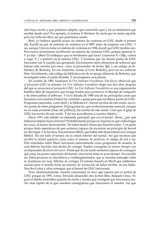 CAPÍTULO 20. SOFTWARE LIBRE: LIBERTAD Y COOPERACIÓN 180
otro haya escrito y que podamos adaptar, que conectarlo aquí y así no tendremos que
escribir desde cero? Por ejemplo, el sistema X Window. Es cierto que no tenía copyleft,
pero era software libre, así que podríamos usarlo.
Bien, yo hubiera querido poner un sistema de ventanas en GNU desde el primer
día. Escribí un par de sistemas de ventanas en el MIT antes de empezar con GNU. Y
así, aunque Unix no tenía un sistema de ventanas en 1984, decidí que GNU tendría uno.
Pero nunca terminamos escribiendo un sistema de ventanas GNU, porque apareció X.
Y yo dije: «¡Bien! Un trabajazo que no tendremos que hacer. Usaremos X.» Dije, vamos
a coger X y a ponerlo en el sistema GNU. Y haremos que las demás partes de GNU
funcionen con X cuando sea apropiado. Encontramos otros elementos de software que
habían sido escritos por otros, como el procesador de textos TEX, y un código de bi-
blioteca de Berkeley. En ese momento, existía el Unix Berkeley, pero no era software
libre. Inicialmente, este código de biblioteca era de un grupo diferente de Berkeley, que
investigaba sobre el punto ﬂotante. Y así encajamos esas piezas.
En octubre de 1985, fundamos la Free Software Foundation. Por favor, observad que
el proyecto GNU es anterior. La Free Software Foundation llegó casi dos años después
del que se anunciara el proyecto GNU. La Free Software Foundation es una organización
benéﬁca libre de impuestos que recoge fondos para promover la libertad de compartir
y de intercambiar el software. Y en la década de 1980 una de las principales cosas que
hacíamos con nuestros fondos fue contratar a gente para que escribiera partes de GNU.
Programas esenciales, como shell y la biblioteca C, fueron escritos de este modo, así co-
mo partes de otros programas. El programa tar, que es absolutamente esencial, aunque
no es nada excitante [risas del público], fue escrito de este modo. Creo que el grep de
GNU fue escrito de este modo. Y así nos acercábamos a nuestro objetivo.
Hacia 1991 sólo faltaba un elemento principal, que era el kernel. Ahora, ¿por qué
habíamos dejado fuera el kernel? Probablemente porque no importa en qué orden hagas
las cosas, al menos técnicamente. De todos modos tienes que hacerlas todas. Y en parte
porque tenía esperanzas de que seríamos capaces de encontrar un principio de kernel
en otro lugar. Y lo hicimos. Encontramos Mach, que había sido desarrollado en Carnegie
Mellon. No era todo el kernel; era la mitad inferior del kernel. Así que tuvimos que
escribir la mitad superior; cosas como el sistema de archivos, el código de red y así.
Pero instaladas sobre Mach funcionan esencialmente como programas de usuario, lo
cual debería hacerlas más fáciles de corregir. Puedes corregirlas al mismo tiempo con
un depurador de nivel real source. Pensé que de ese modo seríamos capaces de conseguir
que estas, las partes superiores del kernel, estuvieran listas en poco tiempo. No sucedió
así. Estos procesos no sincrónicos y multisegmentados, que se mandan mensajes entre
sí, resultaron ser muy difíciles de corregir. El sistema basado en Mach que estábamos
usando para ir tirando tenía un entorno de corrección de fallos terrible, no era ﬁable.
Nos llevó años y años conseguir que el kernel de GNU funcionara.
Pero, afortunadamente, nuestra comunidad no tuvo que esperar por el kernel de
GNU porque en 1991, Linus Torvalds desarrolló otro kernel libre, llamado Linux. Si-
guió el diseño monolítico pasado de moda y resulta que consiguió que funcionara mu-
cho más rápido de lo que nosotros conseguimos que funcionara el nuestro. Así que
 