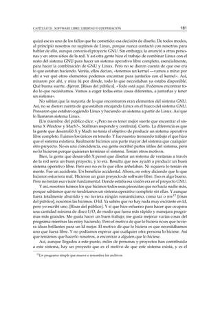 CAPÍTULO 20. SOFTWARE LIBRE: LIBERTAD Y COOPERACIÓN 181
quizá ese es uno de los fallos que he cometido: esa decisión de diseño. De todos modos,
al principio nosotros no supimos de Linux, porque nunca contactó con nosotros para
hablar de ello, aunque conocía el proyecto GNU. Sin embargo, lo anunció a otras perso-
nas y en otros sitios de la red. Y así otra gente hizo el trabajo de combinar Linux con el
resto del sistema GNU para hacer un sistema operativo libre completo, esencialmente,
para hacer la combinación de GNU y Linux. Pero no se dieron cuenta de que eso era
lo que estaban haciendo. Veréis, ellos decían, «tenemos un kernel —vamos a mirar por
ahí a ver qué otros elementos podemos encontrar para juntarlos con el kernel». Así,
miraron por ahí, y mira tú por dónde, todo lo que necesitaban ya estaba disponible.
Qué buena suerte, dijeron. [Risas del público]. «Todo está aquí. Podemos encontrar to-
do lo que necesitamos. Vamos a coger todas estas cosas diferentes, a juntarlas y tener
un sistema».
No sabían que la mayoría de lo que encontraron eran elementos del sistema GNU.
Así, no se dieron cuenta de que estaban encajando Linux en el hueco del sistema GNU.
Pensaron que estaban cogiendo Linux y haciendo un sistema a partir de Linux. Así que
lo llamaron sistema Linux.
[Un miembro del público dice: «¿Pero no es tener mejor suerte que encontrar el sis-
tema X Window y Mach?», Stallman responde y continúa]. Cierto. La diferencia es que
la gente que desarrolló X y Mach no tenía el objetivo de producir un sistema operativo
libre completo. Fuimos los únicos en tenerlo. Y fue nuestro tremendo trabajo el que hizo
que el sistema existiera. Realmente hicimos una parte mayor del sistema que cualquier
otro proyecto. No es una coincidencia, esa gente escribió partes útiles del sistema, pero
no lo hicieron porque quisieran terminar el sistema. Tenían otros motivos.
Bien, la gente que desarrolló X pensó que diseñar un sistema de ventanas a través
de la red sería un buen proyecto, y lo era. Resulta que nos ayudó a producir un buen
sistema operativo libre. Pero eso no es lo que ellos anhelaban. Ni siquiera lo tenían en
mente. Fue un accidente. Un beneﬁcio accidental. Ahora, no estoy diciendo que lo que
hicieron estuviera mal. Hicieron un gran proyecto de software libre. Eso es algo bueno.
Pero no tenían esa visión fundamental. Donde estaba esa visión era en el proyecto GNU.
Y así, nosotros fuimos los que hicimos todos esas piececitas que no hacía nadie más,
porque sabíamos que no tendríamos un sistema operativo completo sin ellas. Y aunque
fuera totalmente aburrido y no tuviera ningún romanticismo, como tar o mv12 [risas
del público], nosotros las hicimos. O Id. Ya sabéis que no hay nada muy excitante en ld,
pero yo escribí uno. [Risas del público]. Y sí que hice esfuerzo para hacer que ocupara
una cantidad mínima de disco I/O, de modo que fuera más rápido y manejara progra-
mas más grandes. Me gusta hacer un buen trabajo; me gusta mejorar varias cosas del
programa mientras las estoy haciendo. Pero el motivo de que lo hiciera no es que tuvie-
ra ideas brillantes para un ld mejor. El motivo de que lo hiciera es que necesitábamos
uno que fuera libre. Y no podíamos esperar que cualquier otra persona lo hiciese. Así
que teníamos que hacerlo nosotros, o encontrar a alguien que lo hiciese.
Así, aunque llegados a este punto, miles de personas y proyectos han contribuido
a este sistema, hay un proyecto que es el motivo de que este sistema exista, y es el
12
Un programa simple que mueve o renombra los archivos
 