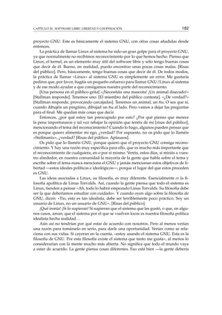 CAPÍTULO 20. SOFTWARE LIBRE: LIBERTAD Y COOPERACIÓN 182
proyecto GNU. Este es básicamente el sistema GNU, con otras cosas añadidas desde
entonces.
La práctica de llamar Linux al sistema ha sido un gran golpe para el proyecto GNU,
ya que normalmente no recibimos reconocimiento por lo que hemos hecho. Pienso que
Linux, el kernel, es un elemento muy útil del software libre y sólo tengo buenas cosas
que decir de él. Bueno, en realidad, puedo encontrar unas pocas cosas malas. [Risas
del público]. Pero, básicamente, tengo buenas cosas que decir de él. De todos modos,
la práctica de llamar «Linux» al sistema GNU es simplemente un error. Me gustaría
pediros que, por favor, hagáis un pequeño esfuerzo para llamar GNU/Linux al sistema
y de ese modo ayudar a que consigamos nuestra parte del reconocimiento.
[Una persona en el público grita] «¡Necesitáis una mascota! ¡Un animal disecado!»
[Stallman responde]. Tenemos uno. [El miembro del público contesta]. «¿De verdad?»
[Stallman responde, provocando carcajadas]. Tenemos un animal, un ñu. O sea que sí,
cuando dibujéis un pingüino, dibujad un ñu al lado. Pero vamos a dejar las preguntas
para el ﬁnal. Me quedan más cosas que decir.
Entonces, ¿por qué estoy tan preocupado por esto? ¿Por qué pienso que merece
la pena importunaros y tal vez rebajar la opinión que tenéis de mí [risas del público],
mencionando el tema del reconocimiento? Cuando lo hago, algunos pueden pensar que
es porque quiero alimentar mi ego, ¿verdad? Por supuesto, no os pido que lo llaméis
«Stallmanix», ¿verdad? [Risas del público. Aplausos].
Os pido que lo llaméis GNU, porque quiero que el proyecto GNU consiga recono-
cimiento. Y hay una razón muy especíﬁca para ello, que es mucho más importante que
el reconocimiento de cualquiera, en o por sí mismo. Veréis, estos días, si miráis a vues-
tro alrededor, en nuestra comunidad la mayoría de la gente que habla sobre el tema y
escribe sobre el tema nunca menciona el GNU y jamás mencionan estos objetivos de li-
bertad —estos ideales políticos e ideológicos—, porque el lugar del que estos proceden
es GNU.
Las ideas asociadas a Linux, su ﬁlosofía, es muy diferente. Esencialmente es la ﬁ-
losofía apolítica de Linus Torvalds. Así, cuando la gente piensa que todo el sistema es
Linux, tienden a pensar «Ah, todo lo habrá empezado Linus Torvalds. Su ﬁlosofía debe
ser la que deberíamos estudiar con cuidado». Y cuando oyen algo sobre la ﬁlosofía de
GNU, dicen: «Tío, esto es tan idealista, debe ser terriblemente poco práctico. Soy un
usuario de Linux, no un usuario de GNU». [Risas del público].
¡Qué ironía! ¡Si lo supieran! Si supieran que el sistema que les gustó, o que, en algu-
nos casos, aman; que el sistema por el que se vuelven locos es nuestra ﬁlosofía política
idealista hecha realidad...
Aún así no tendrían por qué estar de acuerdo con nosotros. Pero al menos verían
una razón para tomárselo en serio, para darle una oportunidad. Verían como se rela-
ciona con sus vidas. Si cayeran en la cuenta, «estoy usando el sistema GNU. Esta es la
ﬁlosofía de GNU. Por esta ﬁlosofía existe el sistema que tanto me gusta», al menos lo
considerarían con la mente mucho más abierta. No signiﬁca que todo el mundo vaya
a estar de acuerdo. La gente piensa cosas diferentes. Eso está bien —la gente debería
 