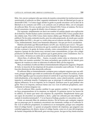 CAPÍTULO 20. SOFTWARE LIBRE: LIBERTAD Y COOPERACIÓN 184
libre. Así, casi en cualquier sitio que mires de nuestra comunidad, las instituciones están
autorizando el software no libre, negando totalmente la idea de libertad por la que se
desarrolló GNU. Y el único lugar donde la gente se puede encontrar con la idea de la
libertad es en contacto con GNU y en contacto con el software libre, con el concepto
de software libre. Por eso os pido: por favor llamad GNU/Linux al sistema. Por favor
haced consciente a la gente de dónde vino el sistema y por qué.
Por supuesto, simplemente con decir ese nombre no estarás dando una explicación
de la historia. Puedes teclear cuatro caracteres más y escribir GNU/Linux; puedes decir
dos sílabas más. Pero GNU/Linux tiene menos sílabas que Windows 2000. [Risas del
público]. No les estás contando mucho, pero les estás preparando, de modo que cuando
oigan hablar de GNU, y de qué va, verán cómo eso se conecta con ellos y con sus vidas.
Y eso, indirectamente, marca una tremenda diferencia. Así que por favor, ayudadnos.
Habréis advertido que Microsoft llamó a la GPL una «licencia open source». No quie-
ren que la gente piense en términos de que la cuestión sea la libertad. Encontraréis que
invitan a pensar a la gente de forma cerrada, como consumidores y, por supuesto, ni
siquiera a pensar de una forma muy racional como consumidores, ya que van a elegir
productos de Microsoft. Pero no quieren que la gente piense como ciudadanos. Eso va
en su contra. Al menos en contra de su actual modelo de negocio.
Ahora bien, el software libre... bueno, os puedo contar cómo se relaciona el soft-
ware libre con nuestra sociedad. Un tema secundario que podría ser de interés para
algunos de vosotros es cómo se relaciona el software libre con los negocios.
Bien, en realidad, el software libre es tremendamente útil para los negocios. Después
de todo, la mayoría de las empresas de los países avanzados usan software. Y sólo una
fracción diminuta de ellos desarrolla software.
El software libre es tremendamente ventajoso para cualquier empresa que use soft-
ware, porque signiﬁca que están en condiciones de adquirir control. En esencia, el soft-
ware libre signiﬁca que los usuarios tienen el control de lo que hace el programa. Tanto
individualmente, si les importa lo suﬁciente tenerlo, como colectivamente, cuando les
importa lo suﬁciente tenerlo. Cualquiera que se preocupe lo suﬁciente puede ejercer
alguna inﬂuencia. Si no te importa, no lo compras. Entonces usas lo que preﬁere otra
gente. Pero si te importa, entonces tienes una voz. Con el software propietario, esen-
cialmente no tienes ninguna voz.
Con el software libre, puedes cambiar lo que quieres cambiar. Y no importa que
no haya programadores en tu empresa; no importa. Si quisieras mover los muros de
tu ediﬁcio, no tienes que tener una empresa de carpintería. Simplemente tienes que
ser capaz de encontrar un carpintero y decir, «¿Qué me cobrarás por este trabajo? ¿Y
cuándo lo tendrás terminado?». Y si no hacen el trabajo, puedes ir y encontrar a otro.
Existe un mercado libre de asistencia técnica. De tal forma que cualquier negocio
que se preocupe por la asistencia encontrará una tremenda ventaja en el software li-
bre. Con el software propietario, la asistencia es un monopolio, porque una compañía
tiene el código fuente —o quizás un pequeño número de empresas, que pagaron una
cantidad gigantesca de dinero, tienen el código fuente, como en el caso del programa
de fuente compartida de Microsoft, pero son muy pocas. Así que no hay tienes muchas
 
