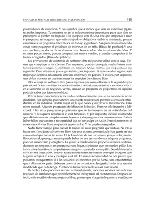 CAPÍTULO 20. SOFTWARE LIBRE: LIBERTAD Y COOPERACIÓN 185
posibilidades de asistencia. Y eso signiﬁca que a menos que seas un auténtico gigan-
te, no les importas. Tu empresa no es lo suﬁcientemente importante para que ellos se
preocupen si pierden tu negocio o lo que pase con él. Una vez que empiezas a usar
el programa, se imaginan que estás atrapado y obligado a recibir su asistencia, porque
cambiarse a un programa diferente es un trabajo gigantesco. Así que terminas haciendo
cosas como pagar por el privilegio de informar de un fallo. [Risas del público]. Y una
vez que has pagado, te dicen, «bueno, vale, hemos advertido tu informe de fallos. Y
en unos pocos meses, puedes comprar una nueva versión, y puedes comprobar si lo
hemos arreglado». [Risas del público].
Los proveedores de asistencia de software libre no pueden salirse con la suya. Tie-
nen que complacer a los clientes. Por supuesto, puedes conseguir mucha buena asis-
tencia gratuita. Cuelgas tu problema en Internet. Quizá recibas una respuesta al día
siguiente. Pero esto no se puede garantizar, por supuesto. Si quieres estar seguro, será
mejor que llegues a un acuerdo con una empresa y les pagues. Y esta es, por supuesto,
una de las maneras en que funcionan los negocios de software libre.
Otra ventaja del software libre para empresas que usan software es la seguridad y la
privacidad. Y esto también incumbe al uso individual, aunque lo haya sacado a relucir
en el contexto de los negocios. Veréis, cuando un programa es propietario, ni siquiera
podríais saber qué hace en realidad.
Podría tener características incluidas deliberadamente que si las conocieras no te
gustarían. Por ejemplo, podría tener una puerta trasera para permitir al creador intro-
ducirse en tu máquina. Podría ﬁsgar en lo que haces y devolver la información. Esto
no es inusual. Algunos programas de Microsoft lo hacían. Pero no sólo incumbe a Mi-
crosoft. Hay otros programas propietarios que se inmiscuyen en las actividades del
usuario. Y ni siquiera notarías si lo está haciendo. Y, por supuesto, incluso asumiendo
que el fabricante sea completamente honesto, todo programador comete errores. Podría
haber fallos que afectan a tu seguridad que no son culpa de nadie. Pero el asunto es: si
no es con software libre, no puedes encontrarlos. Y no puedes arreglarlos.
Nadie tiene tiempo para revisar la fuente de cada programa que instala. No vas a
hacer eso. Pero junto al software libre hay una extensa comunidad y hay gente en esa
comunidad que revisa las cosas. Tú te beneﬁcias de sus revisiones, porque si hay un fa-
llo accidental, que seguramente puede haber de vez en cuando en cualquier programa,
podrían encontrarlo y arreglarlo. La gente es mucho menos propensa a meter delibera-
damente un troyano, o un programa para ﬁsgar, si piensan que les pueden pillar. Los
fabricantes de software propietario se imaginan que no les van a pillar. Se saldrán con la
suya sin ser detectados. Pero un fabricante de software libre se tiene que imaginar que
la gente se ﬁjará en ello y verá que está allí. En nuestra comunidad no nos parece que
podamos escaquearnos si a los usuarios les metemos por la fuerza una característica
que a ellos no les gusta. Sabemos que si a los usuarios no les gusta, harán una versión
modiﬁcada que no la tenga. Y entonces todos empezarán a usar esa versión.
De hecho, todos podemos razonar suﬁcientemente, podemos suponer con suﬁcien-
tes pasos de antelación que probablemente no incluyamos tal característica. Después de
todo, estás escribiendo un programa libre, quieres que a la gente le guste tu versión; no
 