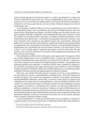 CAPÍTULO 20. SOFTWARE LIBRE: LIBERTAD Y COOPERACIÓN 186
quieres incluir algo que la mayoría de la gente va a odiar y que después va a elegir una
versión modiﬁcada en lugar de la tuya. Así que simplemente te das cuenta de que el
usuario es el rey en el mundo del software libre. En el mundo del software propietario,
el cliente no es el rey, ya que sólo eres un mero cliente. No tienes ninguna voz sobre el
software que usas.
A este respecto, el software libre es un nuevo engranaje para que actúe la democra-
cia. El profesor Lessig,13 ahora en Stanford, advirtió que el código funciona como una
especie de ley. Quienquiera que llegue a escribir el código que casi todo el mundo usa,
para cualquier intención o propósito, está escribiendo las leyes que conducen la vida
de la gente. Con el software libre, estas leyes se escriben de forma democrática. No la
forma clásica de la democracia —no hacemos unas grandes elecciones y decimos «que
todo el mundo vote la manera en que debería hacerse esta característica». [Risas del
público]. En su lugar decimos, esencialmente, aquellos de vosotros que queráis trabajar
en implementar una característica de tal manera, hacedlo. Y los que queráis trabajar en
implementar esta característica de esa otra manera, hacedlo. Y, de una manera u otra,
se hace. Y así, si mucha gente lo quiere de este modo, se hará de este modo. De esta
manera, todo el mundo contribuye a la decisión social simplemente dando pasos en la
dirección que quiere seguir.
Personalmente eres libre de dar tantos pasos como quieras dar. Un negocio es libre
de encargar trabajos pasos como se consideren útiles. Y después de sumar todos estos
aspectos, descubrimos hacia qué dirección va la producción de software. A menudo es
muy útil ser capaz de sacar elementos de algún programa existente —presumiblemente
elementos grandes, por supuesto— y entonces escribir cierta cantidad de código pro-
pio, producir un programa que haga exactamente lo que necesitas, lo cual te hubiera
costado muchísimo si hubieras tenido que escribirlo desde cero, si no hubieras podido
canibalizar elementos grandes de algún paquete de software existente.
Otra cosa, que resulta del hecho de que el usuario sea el rey, es que tendemos a
ser muy buenos en cuanto a compatibilidad y estandarización. ¿Por qué? Porque a los
usuarios les gusta. Los usuarios son propensos a rechazar un programa que incluya
incompatibilidades arbitrarias. Ahora bien, a veces hay cierto grupo de usuarios que
realmente necesita algún tipo de incompatibilidad, y entonces la tienen. Está bien. Pero
cuando los usuarios quieren seguir un estándar, nosotros los desarrolladores tenemos
que seguirlo, y lo sabemos. Y lo hacemos. Por contraste, si te ﬁjas en los fabricantes de
software propietario, a menudo encuentran ventajoso no seguir deliberadamente un
estándar y no porque piensen que de esa manera le están dando al usuario una ventaja,
sino más bien porque se están imponiendo al usuario, lo están atrapando. Incluso te los
encontrarás haciendo cambios en sus formatos de archivo de vez en cuando, sólo para
forzar a la gente a obtener la última versión.
Los documentalistas14 se están encontrando ahora con un problema, a menudo no
se puede acceder a los archivos escritos por un ordenador de hace diez años; estaban es-
13
Lawrence Lessig ha escrito la introducción a este libro.
14
Muchos documentalistas almacenan y comparten miles de archivos por Internet.
 