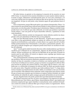 CAPÍTULO 20. SOFTWARE LIBRE: LIBERTAD Y COOPERACIÓN 189
De todas formas, en general, en las empresas la mayoría de los usuarios no usan
GNU/Linux. La mayoría de los usuarios domésticos no usan nuestro sistema todavía.
Cuando lo hagan, deberíamos automáticamente tener 10 veces más voluntarios y 10
veces más clientes para los negocios de software libre de los que hay. Eso nos llevará a
esa magnitud. Así que en este punto, estoy bastante seguro de que podemos hacer el
trabajo.
Esto es importante, porque Microsoft apela a que estemos desesperados. Dicen: «La
única manera en que puedes tener software para instalar, la única manera de que tengas
innovación, es si nos das poder. Permítenos que te dominemos. Déjanos controlar lo que
puedes hacer con el software que estás utilizando, de modo que podamos exprimirte
mucho dinero y usar una parte de él para desarrollar software, y quedarnos el resto
como beneﬁcios».
Bueno, jamás deberías sentirte tan desesperado. Jamás deberías sentirte tan deses-
perado como para abandonar tu libertad. Eso es muy peligroso.
Otra cosa que Microsoft, bueno, no sólo Microsoft... la gente que no apoya el soft-
ware libre, es que generalmente adopta un sistema de valores en el que lo único que
importa son los beneﬁcios a corto plazo: ¿Cuánto dinero voy a ganar este año? ¿Cuánto
trabajo puedo terminar hoy? Pensamiento a corto plazo y pensamiento estrecho. Asu-
men que es ridículo imaginar que cualquiera pueda nunca hacer un sacriﬁcio en nom-
bre de la libertad.
Ayer,17 mucha gente estaba haciendo discursos sobre estadounidenses que hicieron
sacriﬁcios por la libertad de sus compatriotas. Algunos de ellos hicieron grandes sa-
criﬁcios. Incluso sacriﬁcaron sus vidas por las libertades de las que todo el mundo en
nuestro país ha oído hablar. (Al menos en algunos casos; supongo que tenemos que
ignorar la guerra en Vietnam.)
Pero, afortunadamente, mantener nuestra libertad para usar software no exige gran-
des sacriﬁcios. Sólo son necesarios diminutos, pequeños sacriﬁcios, como aprender una
interfaz de línea de comandos si todavía no tenemos una interfaz gráﬁca de usuario.
Como hacer el trabajo de esa manera, porque no tenemos un paquete de software libre
para hacerlo de aquella otra manera todavía. Como pagar algo de dinero a una com-
pañía que va a desarrollar tal paquete de software libre, de modo que puedas tenerlo
en unos pocos años. Pequeños sacriﬁcios que todos podemos hacer. Y a largo plazo,
incluso nosotros nos beneﬁciaremos de ellos. Sabéis, en realidad es más una inversión
que un sacriﬁcio. Sólo debemos tener suﬁciente visión a largo plazo para darnos cuenta
de que es bueno para nosotros que invirtamos en mejorar nuestra sociedad, sin contar
cada céntimo de calderilla de quién consigue qué parte del beneﬁcio en esa inversión.
Así que, llegados hasta este punto, puedo decir que básicamente he terminado.
Me gustaría mencionar que hay un nuevo acercamiento a los negocios de software
libre propuesto por Tony Stanco, que él llama «desarrolladores libres», que implica una
estructura empresarial que espera distribuir eventualmente cierta cantidad de beneﬁ-
cios a todos los autores de software libre que se hayan unido a la organización. Ahora
17
El día anterior era el Memorial Day, ﬁesta nacional de EEUU en la que se conmemora a los héroes de
guerra.
 