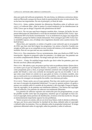 CAPÍTULO 20. SOFTWARE LIBRE: LIBERTAD Y COOPERACIÓN 191
ética por parte del software propietario. De esta forma, no debemos centrarnos dema-
siado en Microsoft, aunque me hayan dado la oportunidad de estar en este estrado. Eso
no les hace tan importantes. No son el principio y el ﬁnal de todo.
PREGUNTA. Antes, estabas tratando las diferencias ﬁlosóﬁcas entre el software open
source y el software libre. ¿Qué te parece la actual tendencia de las distribuciones de
GNU/Linux que se dirige a soportar sólo plataformas de Intel?
STALLMAN. No veo que aquí haya ninguna cuestión ética. Aunque, de hecho, las em-
presas fabricantes de ordenadores a veces llevan instalado el sistema GNU/Linux. Apa-
rentemente HP lo ha hecho recientemente. Y no se molestaron en pagar una migración
a Windows, porque les habría costado demasiado. Pero conseguir que GNU/Linux fue-
ra instalable supuso, creo, el trabajo cinco ingenieros durante unos cuantos meses. Era
fácil de hacer.
Ahora bien, por supuesto, yo animo a la gente a usar autoconf, que es un paquete
de GNU que hace más fácil migrar tus programas. Les animo a hacerlo. Cuando una
arregla un fallo que no se compilaba en una versión del sistema y te lo manda, deberías
incluirlo. Pero no veo que esto sea una cuestión ética.
PREGUNTA. Dos comentarios. Uno es: recientemente, diste una charla en el MIT. Leí la
trascripción. Alguien te preguntó sobre las patentes, y tu dijiste que «las patentes son
un asunto completamente distinto. No tengo nada que decir sobre eso».
STALLMAN. . Cierto. En realidad tengo mucho que decir sobre las patentes, pero nos
llevaría una hora. [Risas del público].
PREGUNTA. Me refería a que, me parece que hay todo un problema detrás. Quiero decir,
un motivo por el que las empresas llaman a las patentes y al copyright con palabras
como propiedad, pura y dura, es porque intentan construir este concepto para usar el
poder del Estado y crear una corriente de monopolio que les sea favorable. Y así, lo
que estas cosas tienen en común no es que giren en torno a la misma cuestión, sino
que su motivación no es realmente la de servicio público, sino la determinación de las
empresas de conseguir un monopolio favorable a sus intereses privados.
STALLMAN. Tienes razón, eso es lo que quieren. Pero hay otro motivo por el que quie-
ren usar el concepto de propiedad intelectual. Y es que no quieren animar a la gente a
pensar con cuidado sobre la cuestión de las patentes y del copyright. Porque la legisla-
ción de copyright y la de patentes son totalmente distintas, y los efectos del copyright
sobre el software y las patentes de software son totalmente diferentes.
Las patentes de software suponen una restricción para los programadores, ya que
les prohíbe escribir cierto tipo de programas, mientras que el copyright no hace eso.
Con el copyright, tienes permiso de distribución, al menos si los has escrito tú. Así que
es tremendamente importante separar los dos problemas.
Tienen un poco en común, sólo en un nivel muy básico, todo lo demás es diferente.
Así que, por favor, para fomentar la claridad de las ideas, debatid sobre el copyright
o debatid sobre las patentes. Pero no debatáis sobre la propiedad intelectual. Yo tengo
opiniones diferentes sobre el copyright, sobre las patentes y sobre el software.
 