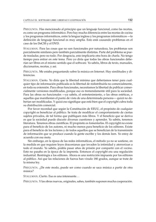CAPÍTULO 20. SOFTWARE LIBRE: LIBERTAD Y COOPERACIÓN 192
PREGUNTA. Has mencionado al principio que un lenguaje funcional, como las recetas,
es como un programa informático. Pero hay mucha diferencia entre las recetas de cocina
y los programas informáticos, entre la lengua inglesa y los programas informáticos —la
deﬁnición de lenguaje funcional es muy amplia. Esto está causando problemas en el
caso de los DeCSS y el DVD.
STALLMAN. Para las cosas que no son funcionales por naturaleza, los problemas son
parcialmente similares pero también parcialmente distintas. Parte del problema se pue-
de trasladar, pero no todo. Por desgracia, esto implicaría otra hora de charla. No tengo
tiempo para entrar en este tema. Pero yo diría que todas las obras funcionales debe-
rían ser libres en el mismo sentido que el software. Ya sabéis, libros de texto, manuales,
diccionarios, recetas, y así.
PREGUNTA. Me estaba preguntando sobre la música en Internet. Hay similitudes y di-
ferencias.
STALLMAN. Cierto. Yo diría que la libertad mínima que deberíamos tener para cual-
quier tipo de información publicada es la libertad de redistribuirla no comercialmente,
en toda su extensión. Para obras funcionales, necesitamos la libertad de publicar comer-
cialmente versiones modiﬁcadas, porque eso es tremendamente útil para la sociedad.
Para las obras no funcionales —ya sabéis, el entretenimiento, o las obras estéticas, o
aquellas que maniﬁestan el punto de vista de una determinada persona— quizá no de-
berían ser modiﬁcadas. Y quizá eso signiﬁque que está bien que el copyright cubra toda
su distribución comercial.
Por favor recordad que según la Constitución de EEUU, el propósito de cualquier
copyright es beneﬁciar al público. Se trata de modiﬁcar el comportamiento de ciertas
sujetos privados, de tal forma que publiquen más libros. Y el beneﬁcio que se deriva
es que la sociedad puede discutir diversas cuestiones y aprender. Ya sabéis, tenemos
literatura. Tenemos obras cientíﬁcas. El propósito es fomentarlas. El copyright no existe
para el beneﬁcio de los autores, ni mucho menos para beneﬁcio de los editores. Existe
para el beneﬁcio de los lectores y de todos aquellos que se beneﬁcian de la transmisión
de información que se produce cuando la gente escribe y los demás leen. Yo estoy de
acuerdo con esa meta.
Sin embargo, en la época de las redes informáticas, el método ya no se sostiene, en
la medida en que requiere leyes draconianas que invaden la intimidad y aterrorizan a
todo el mundo. Ya sabéis, podéis pasar años de prisión por compartir con el vecino.
Esto no pasaba en la época de la imprenta. Entonces el copyright era una regulación
industrial. Restringía a los editores. Ahora es una restricción impuesta por los editores
al público. Así que las relaciones de fuerza han virado 180 grados, aunque se trate de
la misma ley.
PREGUNTA. ¿De este modo, puede ser como cuando se saca música a partir de otra
música?
STALLMAN. Cierto. Esa es una interesante...
PREGUNTA. Y las obras nuevas, originales, sabes, también suponen mucha cooperación.
 