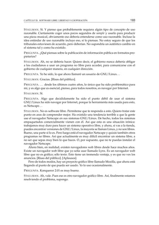 CAPÍTULO 20. SOFTWARE LIBRE: LIBERTAD Y COOPERACIÓN 193
STALLMAN. Sí. Y pienso que probablemente requiera algún tipo de concepto de uso
razonable. Ciertamente coger unos pocos segundos de sample y usarlo para producir
una pieza musical, obviamente eso debería entenderse como uso razonable. Incluso la
idea estándar de uso razonable incluye eso, si lo piensas. No estoy seguro de que los
tribunales estuviesen de acuerdo, pero deberían. No supondría un auténtico cambio en
el sistema tal y como ha existido.
PREGUNTA. ¿Qué piensas sobre la publicación de información pública en formatos pro-
pietarios?
STALLMAN. Ah, no se debería hacer. Quiero decir, el gobierno nunca debería obligar
a los ciudadanos a usar un programa no libre para acceder, para comunicarse con el
gobierno de cualquier manera, en cualquier dirección.
PREGUNTA. Yo he sido, lo que ahora llamaré un usuario de GNU/Linux...
STALLMAN. Gracias. [Risas del público].
PREGUNTA. ... desde los últimos cuatro años, lo único que ha sido problemático para
mí, y es algo que es esencial, pienso, para todos nosotros, es navegar por Internet.
STALLMAN. Sí.
PREGUNTA. Algo que decididamente ha sido el punto débil de usar el sistema
GNU/Linux ha sido navegar por Internet, porque la herramienta más usada para esto,
es Netscape...
STALLMAN. No es software libre. Permíteme que te responda a esto. Quiero tratar este
punto en aras de comprender mejor. Ha existido una tendencia terrible a que la gente
use el navegador Netscape en sus sistemas GNU/Linux. De hecho, todos los sistemas
empaquetados comercialmente vienen con él. Así que esta es una situación irónica:
trabajamos muy duro para hacer un sistema operativo libre, y ahora, si vas a la tienda,
puedes encontrar versiones de GNU/Linux, la mayoría se llaman Linux, y no son libres.
Bueno, una parte sí lo es. Pero luego está el navegador Netscape y quizás también otros
programas no libres. Así que actualmente es muy difícil encontrar un sistema libre, a
no ser que sepas muy bien lo que haces. O, por supuesto, que no te puedas instalar el
navegador Netscape.
Ahora bien, en realidad, existen navegadores web libres desde hace muchos años.
Existe un navegador web libre que yo solía usar llamado Lynx. Es un navegador web
libre que no es gráﬁco; sólo texto. Esto tiene un tremenda ventaja, y es que no ves los
anuncios. [Risas del público]. [Aplausos].
Pero de todos modos, hay un proyecto gráﬁco libre llamado Mozilla, que ahora está
llegando al punto de que pueda ser usado. Yo lo uso ocasionalmente.
PREGUNTA. Konqueror 2.01 es muy bueno.
STALLMAN. Ah, vale. Pues ese es otro navegador gráﬁco libre. Así, ﬁnalmente estamos
resolviendo el problema, supongo.
 