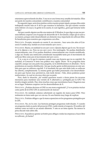 CAPÍTULO 20. SOFTWARE LIBRE: LIBERTAD Y COOPERACIÓN 196
estaríamos aprovechando de ellos. Y eso no es una forma muy amable de tratarlos. Ellos
son parte de nuestra comunidad, contribuyen a nuestra comunidad.
En segundo lugar, sería tirar piedras contra nuestro propio tejado, porque ellos están
trabajando mucho más en X de lo que nosotros lo haríamos. Así que nuestra versión
sería inferior a la suya y la gente no la usaría, lo cual signiﬁca, ¿para qué tomarse tanto
trabajo?
Así que cuando alguien escribe una mejora de X Window, lo que digo es que esa per-
sona debería cooperar con el equipo de desarrollo de X. Enviársela y dejar que la usen a
su manera, porque están desarrollando un elemento muy importante de software libre.
Es beneﬁcioso para nosotros que cooperemos con ellos.
PREGUNTA. Excepto, teniendo en cuenta X, en concreto... hace unos dos años el Con-
sorcio X estaba muy metido en el movimiento open source...
STALLMAN. Bueno, en realidad no era open source. Quizás dijeron que lo era. No recuer-
do si lo dijeron o no. Pero no era open source. Era restringido. No podías distribuirlo
comercialmente, creo. O no podías distribuir comercialmente una versión modiﬁcada,
o algo así. Existía una restricción considerada inaceptable tanto por el movimiento de
software libre como por el movimiento del open source.
Y sí, a eso es a lo que te expones cuando usas una licencia que no es copyleft. En
realidad, el Consorcio X tenía una política muy rígida. Dicen: «Si tu programa tiene
copyleft, aunque sea una parte muy pequeña, no lo distribuiremos en absoluto». No lo
pondremos en nuestra distribución. Así que mucha gente recibió presiones en este sen-
tido para que no utilizara copyleft. Y el resultado fue que más tarde todo su software
fue abierto, completamente. La misma gente que había presionado a los desarrollado-
res para que fueran muy permisivos, más tarde decían: «Vale, ahora podemos poner
restricciones», lo cual no era muy ético por su parte.
Pero, dada la situación, ¿de verdad queremos reunir a duras penas los recursos
necesarios para mantener una versión de X alternativa y protegida por la GPL? No
tendría ningún sentido. Hay otras muchas cosas que necesitamos hacer. Hagamos esas
en su lugar. Podemos cooperar con los desarrolladores de X.
PREGUNTA. ¿Podrías decirnos si GNU es una marca registrada? ¿Y si es práctico incluir
como parte de la GNU GPL la autorización de marcas?
STALLMAN. En realidad, estamos solicitando un registro de marca para GNU. Pero
realmente no tiene nada que ver con eso. Es una historia muy larga de explicar.
PREGUNTA. Podríais obligar a que la marca apareciera en los programas protegidos por
la GPL.
STALLMAN. No, no lo creo. Las licencias protegen programas individuales. Y cuando
un programa dado es parte del proyecto GNU, nadie miente al respecto. El nombre del
sistema como un todo es un asunto diferente. Y esto es un tema aparte. No merece la
pena discutir más sobre ello.
PREGUNTA. Si pudieras apretar un botón para obligar a todas las empresas a hacer libre
su software, ¿lo harías?
 