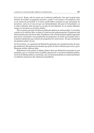 CAPÍTULO 20. SOFTWARE LIBRE: LIBERTAD Y COOPERACIÓN 197
STALLMAN. Bueno, sólo lo usaría con el software publicado. Creo que la gente tiene
derecho de escribir un programa privado y usarlo. Y eso incluye a las empresas. Esto
es un asunto de privacidad. Y es cierto, puede haber ocasiones en que esto puede ser
incorrecto, como en el caso de que sea tremendamente útil para la humanidad y se
lo estés ocultando. Está mal pero es un tipo de mal diferente. Es un asunto diferente,
aunque se encuentre en el mismo ámbito.
Pero sí, pienso que todo el software publicado debería ser software libre. Y recordad,
cuando no es software libre, se debe a la intervención gubernamental. El gobierno está
interviniendo para hacerlo no libre. El gobierno está creando poderes legales especiales
para hacer concesiones a los propietarios de programas, de modo que puedan tener a
la policía impidiendo que usemos los programas de cierta forma. Así que ciertamente
me gustaría acabar con eso.
ED SCHONBERG. La exposición de Richard ha generado una cantidad enorme de ener-
gía intelectual. Me gustaría recomendar que parte de ella se utilizara para usar, y posi-
blemente escribir, software libre.
Deberíamos cortar pronto el debate. Quiero decir que Richard ha inyectado en una
profesión, que es conocida entre el público general por su terminal ineptitud política,
un nivel de debate político y moral que, creo, no tiene precedentes en nuestra profesión.
Le debemos mucho por ello. [Aplausos del público].
 