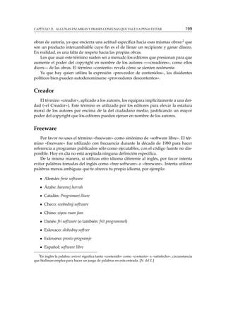CAPÍTULO 21. ALGUNAS PALABRAS Y FRASES CONFUSAS QUE VALE LA PENA EVITAR 199
obras de autoría, ya que encierra una actitud especíﬁca hacia esas mismas obras:2 que
son un producto intercambiable cuyo ﬁn es el de llenar un recipiente y ganar dinero.
En realidad, es una falta de respeto hacia las propias obras.
Los que usan este término suelen ser a menudo los editores que presionan para que
aumente el poder del copyright en nombre de los autores —«creadores», como ellos
dicen— de las obras. El término «contento» revela cómo se sienten realmente.
Ya que hay quien utiliza la expresión «proveedor de contenidos», los disidentes
políticos bien pueden autodenominarse «proveedores descontentos».
Creador
El término «creador», aplicado a los autores, los equipara implícitamente a una dei-
dad («el Creador»). Este término es utilizado por los editores para elevar la estatura
moral de los autores por encima de la del ciudadano medio, justiﬁcando un mayor
poder del copyright que los editores pueden ejercer en nombre de los autores.
Freeware
Por favor no uses el término «freeware» como sinónimo de «software libre». El tér-
mino «freeware» fue utilizado con frecuencia durante la década de 1980 para hacer
referencia a programas publicados sólo como ejecutables, con el código fuente no dis-
ponible. Hoy en día no está aceptada ninguna deﬁnición especíﬁca.
De la misma manera, si utilizas otro idioma diferente al inglés, por favor intenta
evitar palabras tomadas del inglés como «free software» o «freeware». Intenta utilizar
palabras menos ambiguas que te ofrezca tu propio idioma, por ejemplo:
Alemán: freie software
Árabe: baramej horrah
Catalán: Programari lliure
Checo: svobodný software
Chino: ziyou ruan jian
Danés: fri software (o también: frit programmel)
Eslovaco: slobodny softver
Esloveno: prosto programje
Español: software libre
2
En inglés la palabra content signiﬁca tanto «contenido» como «contento» o «satisfecho», circunstancia
que Stallman emplea para hacer un juego de palabras en esta entrada. [N. del E.]
 