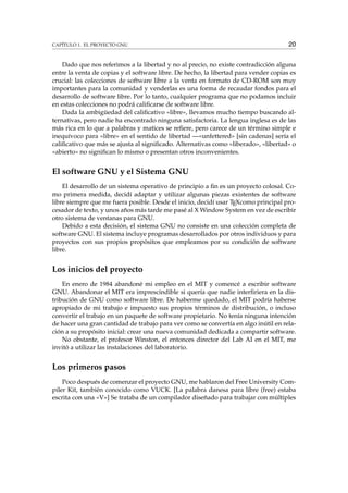 CAPÍTULO 1. EL PROYECTO GNU 20
Dado que nos referimos a la libertad y no al precio, no existe contradicción alguna
entre la venta de copias y el software libre. De hecho, la libertad para vender copias es
crucial: las colecciones de software libre a la venta en formato de CD-ROM son muy
importantes para la comunidad y venderlas es una forma de recaudar fondos para el
desarrollo de software libre. Por lo tanto, cualquier programa que no podamos incluir
en estas colecciones no podrá caliﬁcarse de software libre.
Dada la ambigüedad del caliﬁcativo «libre», llevamos mucho tiempo buscando al-
ternativas, pero nadie ha encontrado ninguna satisfactoria. La lengua inglesa es de las
más rica en lo que a palabras y matices se reﬁere, pero carece de un término simple e
inequívoco para «libre» en el sentido de libertad —«unfettered» [sin cadenas] sería el
caliﬁcativo que más se ajusta al signiﬁcado. Alternativas como «liberado», «libertad» o
«abierto» no signiﬁcan lo mismo o presentan otros inconvenientes.
El software GNU y el Sistema GNU
El desarrollo de un sistema operativo de principio a ﬁn es un proyecto colosal. Co-
mo primera medida, decidí adaptar y utilizar algunas piezas existentes de software
libre siempre que me fuera posible. Desde el inicio, decidí usar TEXcomo principal pro-
cesador de texto, y unos años más tarde me pasé al X Window System en vez de escribir
otro sistema de ventanas para GNU.
Debido a esta decisión, el sistema GNU no consiste en una colección completa de
software GNU. El sistema incluye programas desarrollados por otros individuos y para
proyectos con sus propios propósitos que empleamos por su condición de software
libre.
Los inicios del proyecto
En enero de 1984 abandoné mi empleo en el MIT y comencé a escribir software
GNU. Abandonar el MIT era imprescindible si quería que nadie interﬁriera en la dis-
tribución de GNU como software libre. De haberme quedado, el MIT podría haberse
apropiado de mi trabajo e impuesto sus propios términos de distribución, o incluso
convertir el trabajo en un paquete de software propietario. No tenía ninguna intención
de hacer una gran cantidad de trabajo para ver como se convertía en algo inútil en rela-
ción a su propósito inicial: crear una nueva comunidad dedicada a compartir software.
No obstante, el profesor Winston, el entonces director del Lab AI en el MIT, me
invitó a utilizar las instalaciones del laboratorio.
Los primeros pasos
Poco después de comenzar el proyecto GNU, me hablaron del Free University Com-
piler Kit, también conocido como VUCK. [La palabra danesa para libre (free) estaba
escrita con una «V»] Se trataba de un compilador diseñado para trabajar con múltiples
 