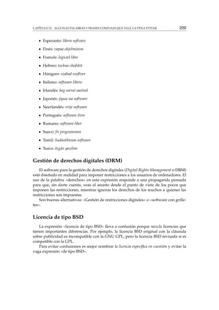 CAPÍTULO 21. ALGUNAS PALABRAS Y FRASES CONFUSAS QUE VALE LA PENA EVITAR 200
Esperanto: libera softvaro
Finés: vapaa ohjelmiston
Francés: logiciel libre
Hebreo: tochna chofshit
Húngaro: szabad szoftver
Italiano: software libero
Irlandés: bog earraí saoired
Japonés: jiyuu-na software
Neerlandés: vrije software
Portugués: software livre
Rumano: software liber
Sueco: fri programvara
Tamil: Sudanthiram software
Turco: õzgür yazilim
Gestión de derechos digitales (DRM)
El software para la gestión de derechos digitales (Digital Rights Management o DRM)
está diseñado en realidad para imponer restricciones a los usuarios de ordenadores. El
uso de la palabra «derechos» en esta expresión responde a una propaganda pensada
para que, sin darte cuenta, veas el asunto desde el punto de vista de los pocos que
imponen las restricciones, mientras ignoras los derechos de los muchos a quienes las
restricciones son impuestas.
Son buenas alternativas: «Gestión de restricciones digitales» o «software con grille-
tes».
Licencia de tipo BSD
La expresión «licencia de tipo BSD» lleva a confusión porque mezcla licencias que
tienen importantes diferencias. Por ejemplo, la licencia BSD original con la cláusula
sobre publicidad es incompatible con la GNU GPL, pero la licencia BSD revisada sí es
compatible con la GPL.
Para evitar confusiones es mejor nombrar la licencia especíﬁca en cuestión y evitar la
vaga expresión «de tipo BSD».
 