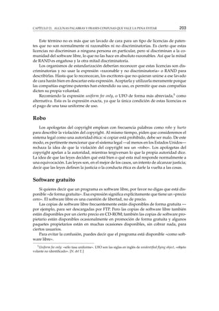 CAPÍTULO 21. ALGUNAS PALABRAS Y FRASES CONFUSAS QUE VALE LA PENA EVITAR 203
Este término no es más que un lavado de cara para un tipo de licencias de paten-
tes que no son normalmente ni razonables ni no discriminatorias. Es cierto que estas
licencias no discriminan a ninguna persona en particular, pero sí discriminan a la co-
munidad del software libre, lo que no las hace en absoluto razonables. Así que la mitad
de RAND es engañosa y la otra mitad discriminatoria.
Los organismos de estandarización deberían reconocer que estas licencias son dis-
criminatorias y no usar la expresión «razonable y no discriminatoria» o RAND para
describirlas. Hasta que lo reconozcan, los escritores que no quieran unirse a ese lavado
de cara harán bien en descartar esta expresión. Aceptarla y utilizarla meramente porque
las compañías esgrime-patentes han extendido su uso, es permitir que esas compañías
dicten su propia voluntad.
Recomiendo la expresión uniform fee only, o UFO de forma más abreviada,5 como
alternativa. Esta es la expresión exacta, ya que la única condición de estas licencias es
el pago de una tasa uniforme de uso.
Robo
Los apologetas del copyright emplean con frecuencia palabras como robo y hurto
para describir la violación del copyright. Al mismo tiempo, piden que consideremos el
sistema legal como una autoridad ética: si copiar está prohibido, debe ser malo. De este
modo, es pertinente mencionar que el sistema legal —al menos en los Estados Unidos—
rechaza la idea de que la violación del copyright sea un «robo». Los apologetas del
copyright apelan a la autoridad, mientras tergiversan lo que la propia autoridad dice.
La idea de que las leyes deciden qué está bien o qué esta mal responde normalmente a
una equivocación. Las leyes son, en el mejor de los casos, un intento de alcanzar justicia;
decir que las leyes deﬁnen la justicia o la conducta ética es darle la vuelta a las cosas.
Software gratuito
Si quieres decir que un programa es software libre, por favor no digas que está dis-
ponible «de forma gratuita». Esa expresión signiﬁca explícitamente que tiene un «precio
cero». El software libre es una cuestión de libertad, no de precio.
Las copias de software libre frecuentemente están disponibles de forma gratuita —
por ejemplo, para ser descargadas por FTP. Pero las copias de software libre también
están disponibles por un cierto precio en CD-ROM; también las copias de software pro-
pietario están disponibles ocasionalmente en promoción de forma gratuita y algunos
paquetes propietarios están en muchas ocasiones disponibles, sin cobrar nada, para
ciertos usuarios.
Para evitar la confusión, puedes decir que el programa está disponible «como soft-
ware libre».
5
Uniform fee only: «sólo tasa uniforme». UFO son las siglas en inglés de unidentiﬁed ﬂying object, «objeto
volante no identiﬁcado». [N. del E.]
 