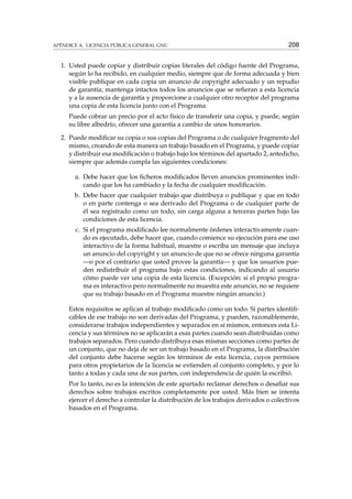 APÉNDICE A. LICENCIA PÚBLICA GENERAL GNU 208
1. Usted puede copiar y distribuir copias literales del código fuente del Programa,
según lo ha recibido, en cualquier medio, siempre que de forma adecuada y bien
visible publique en cada copia un anuncio de copyright adecuado y un repudio
de garantía; mantenga intactos todos los anuncios que se reﬁeran a esta licencia
y a la ausencia de garantía y proporcione a cualquier otro receptor del programa
una copia de esta licencia junto con el Programa.
Puede cobrar un precio por el acto físico de transferir una copia, y puede, según
su libre albedrío, ofrecer una garantía a cambio de unos honorarios.
2. Puede modiﬁcar su copia o sus copias del Programa o de cualquier fragmento del
mismo, creando de esta manera un trabajo basado en el Programa, y puede copiar
y distribuir esa modiﬁcación o trabajo bajo los términos del apartado 2, antedicho,
siempre que además cumpla las siguientes condiciones:
a. Debe hacer que los ﬁcheros modiﬁcados lleven anuncios prominentes indi-
cando que los ha cambiado y la fecha de cualquier modiﬁcación.
b. Debe hacer que cualquier trabajo que distribuya o publique y que en todo
o en parte contenga o sea derivado del Programa o de cualquier parte de
él sea registrado como un todo, sin carga alguna a terceras partes bajo las
condiciones de esta licencia.
c. Si el programa modiﬁcado lee normalmente órdenes interactivamente cuan-
do es ejecutado, debe hacer que, cuando comience su ejecución para ese uso
interactivo de la forma habitual, muestre o escriba un mensaje que incluya
un anuncio del copyright y un anuncio de que no se ofrece ninguna garantía
—o por el contrario que usted provee la garantía— y que los usuarios pue-
den redistribuir el programa bajo estas condiciones, indicando al usuario
cómo puede ver una copia de esta licencia. (Excepción: si el propio progra-
ma es interactivo pero normalmente no muestra este anuncio, no se requiere
que su trabajo basado en el Programa muestre ningún anuncio.)
Estos requisitos se aplican al trabajo modiﬁcado como un todo. Si partes identiﬁ-
cables de ese trabajo no son derivadas del Programa, y pueden, razonablemente,
considerarse trabajos independientes y separados en sí mismos, entonces esta Li-
cencia y sus términos no se aplicarán a esas partes cuando sean distribuidas como
trabajos separados. Pero cuando distribuya esas mismas secciones como partes de
un conjunto, que no deja de ser un trabajo basado en el Programa, la distribución
del conjunto debe hacerse según los términos de esta licencia, cuyos permisos
para otros propietarios de la licencia se extienden al conjunto completo, y por lo
tanto a todas y cada una de sus partes, con independencia de quién la escribió.
Por lo tanto, no es la intención de este apartado reclamar derechos o desaﬁar sus
derechos sobre trabajos escritos completamente por usted. Más bien se intenta
ejercer el derecho a controlar la distribución de los trabajos derivados o colectivos
basados en el Programa.
 