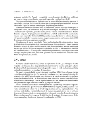 CAPÍTULO 1. EL PROYECTO GNU 21
lenguajes, incluido C y Pascal, y compatible con ordenadores de objetivos múltiples.
Me puse en contacto con el autor para pedirle permiso y utilizarlo en GNU.
Me contestó burlonamente, diciendo que la universidad era gratuita, pero no el
compilador. Así que decidí que el primer programa para el proyecto GNU sería un
compilador capaz de trabajar en múltiples lenguajes y plataformas.
Para evitar tener que reescribir todo el compilador, obtuve el código fuente para el
compilador Pastel, un compilador de plataformas múltiples desarrollado en Lawrence
Livermore Lab. Soportaba, y estaba escrito, en una versión ampliada de Pascal, diseña-
da como lenguaje de programación de sistemas. Le añadí un front end C y comencé a
pasarlo a un ordenador Motorola 68000, pero tuve que abandonar el intento al descu-
brir que el compilador requería muchos megabytes de espacio, y el sistema Unix 68000
de entonces sólo tenía capacidad para 64K.
Me di cuenta de que el compilador Pastel analizaba el archivo de entrada en forma
de árbol sintáctico, convirtiéndolo en una cadena de «instrucciones» y luego generan-
do todo el archivo de salida sin liberar espacio de almacenamiento. Así que concluí que
tendría que escribir un nuevo compilador partiendo de cero. El resultado es el compila-
dor conocido como GCC; aunque no contiene ningún elemento del compilador Pastel,
conseguí adaptar y utilizar el front end C que había escrito. Pero eso fue años más tarde.
Antes trabajé en el GNU Emacs.
GNU Emacs
Comencé a trabajar en el GNU Emacs en septiembre de 1984, y a principios de 1985
ya podía ser utilizado. Esto me permitió comenzar a usar el sistema Unix para labores
de edición. Dado que nunca me interesó aprender a usar vi o ed, hasta entonces había
realizado mis ediciones en otro tipo de máquinas.
En aquel momento había gente interesada en utilizar GNU Emacs, lo que planteó
el problema de la distribución. Por supuesto, lo coloqué en el servidor anónimo ftp del
ordenador del MIT [Este ordenador, prep.ai.mit.edu, se convirtió así en el principal sitio
ftp de distribución de GNU; al desmantelarlo años más tarde, transferimos el nombre a
nuestro nuevo servidor ftp]. Pero en aquel entonces, muchos no tenían acceso a Internet
y no podían descargar una copia vía FTP. ¿Qué podía decirles?
Podría haberles dicho: «Busca un amigo en la red y que te haga una copia». O podría
haber hecho lo mismo que hiciera con el PDP-10 Emacs original, a saber, decirles: «En-
víame una cinta y un SASE, y te lo devolveré por correo con una copia de Emacs». Pero
como no tenía trabajo y andaba buscando la manera de ganar dinero con el software
libre, anuncié que enviaría copias a cualquiera interesado a cambio de ciento cincuenta
dólares. Así comenzó mi empresa de distribución de software libre, precursora de las
empresas que hoy distribuyen sistemas Linux basados en GNU.
 