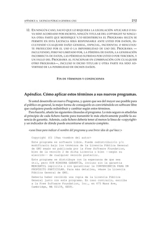 APÉNDICE A. LICENCIA PÚBLICA GENERAL GNU 212
12. EN NINGÚN CASO, SALVO QUE LO REQUIERA LA LEGISLACIÓN APLICABLE O HA-
YA SIDO ACORDADO POR ESCRITO, NINGÚN TITULAR DEL COPYRIGHT NI NINGU-
NA OTRA PARTE QUE MODIFIQUE Y/O REDISTRIBUYA EL PROGRAMA SEGÚN SE
PERMITE EN ESTA LICENCIA SERÁ RESPONSABLE ANTE USTED POR DAÑOS, IN-
CLUYENDO CUALQUIER DAÑO GENERAL, ESPECIAL, INCIDENTAL O RESULTAN-
TE PRODUCIDO POR EL USO O LA IMPOSIBILIDAD DE USO DEL PROGRAMA —
INCLUYENDO, PERO NO LIMITADO POR, LA PÉRDIDA DE DATOS, LA GENERACIÓN
INCORRECTA DE DATOS, LAS PÉRDIDAS SUFRIDAS POR USTED O POR TERCEROS, Y
UN FALLO DEL PROGRAMA AL FUNCIONAR EN COMBINACIÓN CON CUALQUIER
OTRO PROGRAMA—, INCLUSO SI DICHO TITULAR U OTRA PARTE HA SIDO AD-
VERTIDO DE LA POSIBILIDAD DE DICHOS DAÑOS.
FIN DE TÉRMINOS Y CONDICIONES
Apéndice. Cómo aplicar estos términos a sus nuevos programas.
Si usted desarrolla un nuevo Programa, y quiere que sea del mayor uso posible para
el público en general, la mejor forma de conseguirlo es convirtiéndolo en software libre
que cualquiera pueda redistribuir y cambiar según estos términos.
Para hacerlo, añada las siguientes cláusulas al programa. Lo más seguro es añadirlas
al principio de cada ﬁchero fuente para transmitir lo más efectivamente posible la au-
sencia de garantía. Además, cada ﬁchero debería tener al menos la línea de «copyright»
y un indicador de dónde puede encontrarse el anuncio completo.
<una línea para indicar el nombre del programa y una breve idea de qué hace.>
Copyright (C) 19aa <nombre del autor>
Este programa es software libre. Puede redistribuirlo y/o
modificarlo bajo los términos de la Licencia Pública General
de GNU según es publicada por la Free Software Foundation,
bien de la versión 2 de dicha Licencia o bien --según su
elección-- de cualquier versión posterior.
Este programa se distribuye con la esperanza de que sea
útil, pero SIN NINGUNA GARANTÍA, incluso sin la garantía
MERCANTIL implícita o sin garantizar la CONVENIENCIA PARA UN
PROPÓSITO PARTICULAR. Para más detalles, véase la Licencia
Pública General de GNU.
Debería haber recibido una copia de la Licencia Pública
General junto con este programa. En caso contrario, escriba
a la Free Software Foundation, Inc., en 675 Mass Ave,
Cambridge, MA 02139, EEUU.
 