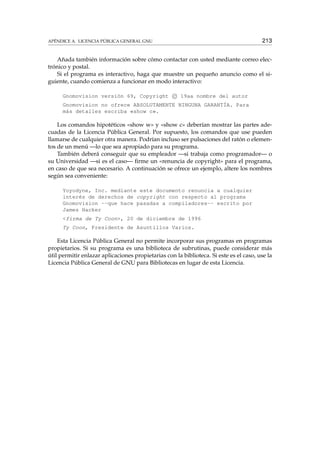 APÉNDICE A. LICENCIA PÚBLICA GENERAL GNU 213
Añada también información sobre cómo contactar con usted mediante correo elec-
trónico y postal.
Si el programa es interactivo, haga que muestre un pequeño anuncio como el si-
guiente, cuando comienza a funcionar en modo interactivo:
Gnomovision versión 69, Copyright c 19aa nombre del autor
Gnomovision no ofrece ABSOLUTAMENTE NINGUNA GARANTÍA. Para
más detalles escriba «show c».
Los comandos hipotéticos «show w» y «show c» deberían mostrar las partes ade-
cuadas de la Licencia Pública General. Por supuesto, los comandos que use pueden
llamarse de cualquier otra manera. Podrían incluso ser pulsaciones del ratón o elemen-
tos de un menú —lo que sea apropiado para su programa.
También deberá conseguir que su empleador —si trabaja como programador— o
su Universidad —si es el caso— ﬁrme un «renuncia de copyright» para el programa,
en caso de que sea necesario. A continuación se ofrece un ejemplo, altere los nombres
según sea conveniente:
Yoyodyne, Inc. mediante este documento renuncia a cualquier
interés de derechos de copyright con respecto al programa
Gnomovision --que hace pasadas a compiladores-- escrito por
James Hacker
<firma de Ty Coon>, 20 de diciembre de 1996
Ty Coon, Presidente de Asuntillos Varios.
Esta Licencia Pública General no permite incorporar sus programas en programas
propietarios. Si su programa es una biblioteca de subrutinas, puede considerar más
útil permitir enlazar aplicaciones propietarias con la biblioteca. Si este es el caso, use la
Licencia Pública General de GNU para Bibliotecas en lugar de esta Licencia.
 