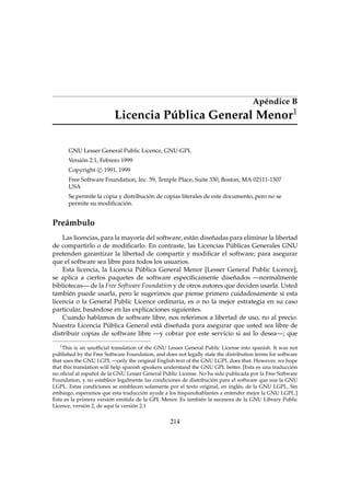 Apéndice B
Licencia Pública General Menor1
GNU Lesser General Public Licence, GNU-GPL
Versión 2.1, Febrero 1999
Copyright c 1991, 1999
Free Software Foundation, Inc. 59, Temple Place, Suite 330, Boston, MA 02111-1307
USA
Se permite la copia y distribución de copias literales de este documento, pero no se
permite su modiﬁcación.
Preámbulo
Las licencias, para la mayoría del software, están diseñadas para eliminar la libertad
de compartirlo o de modiﬁcarlo. En contraste, las Licencias Públicas Generales GNU
pretenden garantizar la libertad de compartir y modiﬁcar el software; para asegurar
que el software sea libre para todos los usuarios.
Esta licencia, la Licencia Pública General Menor [Lesser General Public Licence],
se aplica a ciertos paquetes de software especíﬁcamente diseñados —normalmente
bibliotecas— de la Free Software Foundation y de otros autores que deciden usarla. Usted
también puede usarla, pero le sugerimos que piense primero cuidadosamente si esta
licencia o la General Public Licence ordinaria, es o no la mejor estrategia en su caso
particular, basándose en las explicaciones siguientes.
Cuando hablamos de software libre, nos referimos a libertad de uso, no al precio.
Nuestra Licencia Pública General está diseñada para asegurar que usted sea libre de
distribuir copias de software libre —y cobrar por este servicio si así lo desea—; que
1
This is an unofﬁcial translation of the GNU Lesser General Public License into spanish. It was not
published by the Free Software Foundation, and does not legally state the distribution terms for software
that uses the GNU LGPL —only the original English text of the GNU LGPL does that. However, we hope
that this translation will help spanish speakers understand the GNU GPL better. [Esta es una traducción
no oﬁcial al español de la GNU Lesser General Public License. No ha sido publicada por la Free Software
Foundation, y no establece legalmente las condiciones de distribución para el software que usa la GNU
LGPL. Estas condiciones se establecen solamente por el texto original, en inglés, de la GNU LGPL. Sin
embargo, esperamos que esta traducción ayude a los hispanohablantes a entender mejor la GNU LGPL.]
Esta es la primera versión emitida de la GPL Menor. Es también la sucesora de la GNU Library Public
Licence, versión 2, de aquí la versión 2.1
214
 