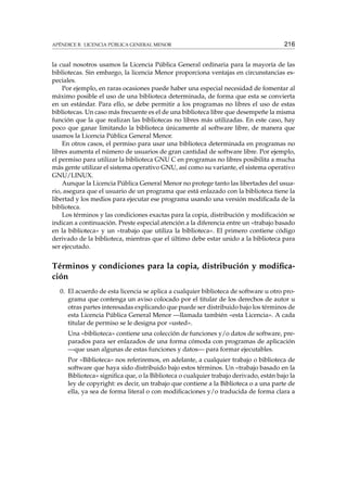 APÉNDICE B. LICENCIA PÚBLICA GENERAL MENOR 216
la cual nosotros usamos la Licencia Pública General ordinaria para la mayoría de las
bibliotecas. Sin embargo, la licencia Menor proporciona ventajas en circunstancias es-
peciales.
Por ejemplo, en raras ocasiones puede haber una especial necesidad de fomentar al
máximo posible el uso de una biblioteca determinada, de forma que esta se convierta
en un estándar. Para ello, se debe permitir a los programas no libres el uso de estas
bibliotecas. Un caso más frecuente es el de una biblioteca libre que desempeñe la misma
función que la que realizan las bibliotecas no libres más utilizadas. En este caso, hay
poco que ganar limitando la biblioteca únicamente al software libre, de manera que
usamos la Licencia Pública General Menor.
En otros casos, el permiso para usar una biblioteca determinada en programas no
libres aumenta el número de usuarios de gran cantidad de software libre. Por ejemplo,
el permiso para utilizar la biblioteca GNU C en programas no libres posibilita a mucha
más gente utilizar el sistema operativo GNU, así como su variante, el sistema operativo
GNU/LINUX.
Aunque la Licencia Pública General Menor no protege tanto las libertades del usua-
rio, asegura que el usuario de un programa que está enlazado con la biblioteca tiene la
libertad y los medios para ejecutar ese programa usando una versión modiﬁcada de la
biblioteca.
Los términos y las condiciones exactas para la copia, distribución y modiﬁcación se
indican a continuación. Preste especial atención a la diferencia entre un «trabajo basado
en la biblioteca» y un «trabajo que utiliza la biblioteca». El primero contiene código
derivado de la biblioteca, mientras que el último debe estar unido a la biblioteca para
ser ejecutado.
Términos y condiciones para la copia, distribución y modiﬁca-
ción
0. El acuerdo de esta licencia se aplica a cualquier biblioteca de software u otro pro-
grama que contenga un aviso colocado por el titular de los derechos de autor u
otras partes interesadas explicando que puede ser distribuido bajo los términos de
esta Licencia Pública General Menor —llamada también «esta Licencia». A cada
titular de permiso se le designa por «usted».
Una «biblioteca» contiene una colección de funciones y/o datos de software, pre-
parados para ser enlazados de una forma cómoda con programas de aplicación
—que usan algunas de estas funciones y datos— para formar ejecutables.
Por «Biblioteca» nos referiremos, en adelante, a cualquier trabajo o biblioteca de
software que haya sido distribuido bajo estos términos. Un «trabajo basado en la
Biblioteca» signiﬁca que, o la Biblioteca o cualquier trabajo derivado, están bajo la
ley de copyright: es decir, un trabajo que contiene a la Biblioteca o a una parte de
ella, ya sea de forma literal o con modiﬁcaciones y/o traducida de forma clara a
 