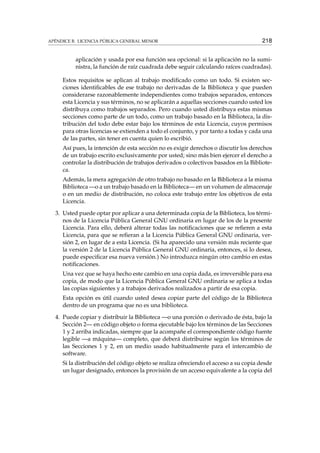APÉNDICE B. LICENCIA PÚBLICA GENERAL MENOR 218
aplicación y usada por esa función sea opcional: si la aplicación no la sumi-
nistra, la función de raíz cuadrada debe seguir calculando raíces cuadradas).
Estos requisitos se aplican al trabajo modiﬁcado como un todo. Si existen sec-
ciones identiﬁcables de ese trabajo no derivadas de la Biblioteca y que pueden
considerarse razonablemente independientes como trabajos separados, entonces
esta Licencia y sus términos, no se aplicarán a aquellas secciones cuando usted los
distribuya como trabajos separados. Pero cuando usted distribuya estas mismas
secciones como parte de un todo, como un trabajo basado en la Biblioteca, la dis-
tribución del todo debe estar bajo los términos de esta Licencia, cuyos permisos
para otras licencias se extienden a todo el conjunto, y por tanto a todas y cada una
de las partes, sin tener en cuenta quien lo escribió.
Así pues, la intención de esta sección no es exigir derechos o discutir los derechos
de un trabajo escrito exclusivamente por usted; sino más bien ejercer el derecho a
controlar la distribución de trabajos derivados o colectivos basados en la Bibliote-
ca.
Además, la mera agregación de otro trabajo no basado en la Biblioteca a la misma
Biblioteca —o a un trabajo basado en la Biblioteca— en un volumen de almacenaje
o en un medio de distribución, no coloca este trabajo entre los objetivos de esta
Licencia.
3. Usted puede optar por aplicar a una determinada copia de la Biblioteca, los térmi-
nos de la Licencia Pública General GNU ordinaria en lugar de los de la presente
Licencia. Para ello, deberá alterar todas las notiﬁcaciones que se reﬁeren a esta
Licencia, para que se reﬁeran a la Licencia Pública General GNU ordinaria, ver-
sión 2, en lugar de a esta Licencia. (Si ha aparecido una versión más reciente que
la versión 2 de la Licencia Pública General GNU ordinaria, entonces, si lo desea,
puede especiﬁcar esa nueva versión.) No introduzca ningún otro cambio en estas
notiﬁcaciones.
Una vez que se haya hecho este cambio en una copia dada, es irreversible para esa
copia, de modo que la Licencia Pública General GNU ordinaria se aplica a todas
las copias siguientes y a trabajos derivados realizados a partir de esa copia.
Esta opción es útil cuando usted desea copiar parte del código de la Biblioteca
dentro de un programa que no es una biblioteca.
4. Puede copiar y distribuir la Biblioteca —o una porción o derivado de ésta, bajo la
Sección 2— en código objeto o forma ejecutable bajo los términos de las Secciones
1 y 2 arriba indicadas, siempre que la acompañe el correspondiente código fuente
legible —a máquina— completo, que deberá distribuirse según los términos de
las Secciones 1 y 2, en un medio usado habitualmente para el intercambio de
software.
Si la distribución del código objeto se realiza ofreciendo el acceso a su copia desde
un lugar designado, entonces la provisión de un acceso equivalente a la copia del
 