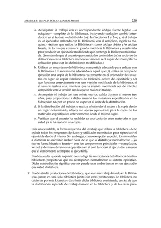 APÉNDICE B. LICENCIA PÚBLICA GENERAL MENOR 220
a. Acompañar el trabajo con el correspondiente código fuente legible —a
máquina— completo de la Biblioteca, incluyendo cualquier cambio intro-
ducido en el trabajo —distribuido bajo las Secciones 1 y 2—; y, si el trabajo
es un ejecutable enlazado con la Biblioteca, con el completo, legible (a ma-
quina) «trabajo que utiliza la Biblioteca», como código objeto y/o código
fuente, de forma que el usuario pueda modiﬁcar la Biblioteca y reenlazarlo
para producir un ejecutable modiﬁcado que contenga la Biblioteca modiﬁca-
da. (Se entiende que el usuario que cambia los contenidos de los archivos de
deﬁniciones en la Biblioteca no necesariamente será capaz de recompilar la
aplicación para usar las deﬁniciones modiﬁcadas.)
b. Utilizar un mecanismo de biblioteca compartida adecuado para enlazar con
la Biblioteca. Un mecanismo adecuado es aquel que (1) utiliza en tiempo de
ejecución una copia de la biblioteca ya presente en el ordenador del usua-
rio, en lugar de copiar funciones de biblioteca dentro del ejecutable y (2)
que funciona correctamente con una versión modiﬁcada de la biblioteca, si
el usuario instala una, mientras que la versión modiﬁcada sea de interfaz
compatible con la versión con la que se realizó el trabajo.
c. Acompañar el trabajo con una oferta escrita, valida durante al menos tres
años, para proporcionar a dicho usuario los materiales especiﬁcados en la
Subsección 6a, por un precio no superior al coste de la distribución.
d. Si la distribución del trabajo se realiza ofreciendo el acceso a la copia desde
un lugar determinado, ofrecer un acceso equivalente para la copia de los
materiales especiﬁcados anteriormente desde el mismo lugar.
e. Veriﬁcar que el usuario ha recibido ya una copia de estos materiales o que
usted ya le ha enviado una copia.
Para un ejecutable, la forma requerida del «trabajo que utiliza la Biblioteca» debe
incluir todos los programas de datos y utilidades necesitados para reproducir el
ejecutable desde el mismo. Sin embargo, como excepción especial, los materiales
a distribuir no necesitan incluir nada de lo que se distribuye normalmente —ya
sea en forma binaria o fuente— con los componentes principales —compilador,
kernel, y demás— del sistema operativo en el cual funciona el ejecutable, a menos
que el componente acompañe al ejecutable.
Puede suceder que este requisito contradiga las restricciones de la licencia de otras
bibliotecas propietarias que no acompañan normalmente al sistema operativo.
Dicha contradicción signiﬁca que no puede usar ambas juntas en un ejecutable
que usted distribuya.
7. Puede añadir prestaciones de biblioteca, que sean un trabajo basado en la Biblio-
teca, juntas en una sola biblioteca junto con otras prestaciones de biblioteca no
cubiertas por esta Licencia y distribuir dicha biblioteca combinada, con tal de que
la distribución separada del trabajo basado en la Biblioteca y de las otras pres-
 