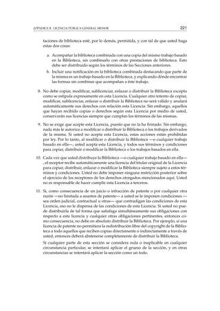 APÉNDICE B. LICENCIA PÚBLICA GENERAL MENOR 221
taciones de biblioteca esté, por lo demás, permitida, y con tal de que usted haga
estas dos cosas:
a. Acompañar la biblioteca combinada con una copia del mismo trabajo basado
en la Biblioteca, sin combinarlo con otras prestaciones de biblioteca. Esto
debe ser distribuido según los términos de las Secciones anteriores.
b. Incluir una notiﬁcación en la biblioteca combinada destacando que parte de
la misma es un trabajo basado en la Biblioteca, y explicando dónde encontrar
las formas sin combinar que acompañan a éste trabajo.
8. No debe copiar, modiﬁcar, sublicenciar, enlazar o distribuir la Biblioteca excepto
como se estipula expresamente en esta Licencia. Cualquier otro intento de copiar,
modiﬁcar, sublicenciar, enlazar o distribuir la Biblioteca no será válido y anulará
automáticamente sus derechos con relación esta Licencia. Sin embargo, aquellos
que hayan recibido copias o derechos según esta Licencia por medio de usted,
conservarán sus licencias siempre que cumplan los términos de las mismas.
9. No se exige que acepte esta Licencia, puesto que no la ha ﬁrmado. Sin embargo,
nada más le autoriza a modiﬁcar o distribuir la Biblioteca o los trabajos derivados
de la misma. Si usted no acepta esta Licencia, estas acciones están prohibidas
por ley. Por lo tanto, al modiﬁcar o distribuir la Biblioteca —o cualquier trabajo
basado en ella—, usted acepta esta Licencia, y todos sus términos y condiciones
para copiar, distribuir o modiﬁcar la Biblioteca o los trabajos basados en ella.
10. Cada vez que usted distribuye la Biblioteca —o cualquier trabajo basado en ella—
, el receptor recibe automáticamente una licencia del titular original de la Licencia
para copiar, distribuir, enlazar o modiﬁcar la Biblioteca siempre sujeto a estos tér-
minos y condiciones. Usted no debe imponer ninguna restricción posterior sobre
el ejercicio de los receptores de los derechos otorgados mencionados aquí. Usted
no es responsable de hacer cumplir esta Licencia a terceros.
11. Si, como consecuencia de un juicio o infracción de patente o por cualquier otra
razón —no limitada a asuntos de patente— a usted se le imponen condiciones —
sea orden judicial, contractual u otras— que contradigan las condiciones de esta
Licencia, eso no le dispensa de las condiciones de esta Licencia. Si usted no pue-
de distribuirla de tal forma que satisfaga simultáneamente sus obligaciones con
respecto a esta licencia y cualquier otras obligaciones pertinentes, entonces co-
mo consecuencia, no debe en absoluto distribuir la Biblioteca. Por ejemplo, si una
licencia de patente no permitiera la redistribución libre del copyright de la Biblio-
teca a todo aquellos que reciben copias directamente o indirectamente a través de
usted, entonces deberá abstenerse completamente de distribuir la Biblioteca.
Si cualquier parte de esta sección se considera nula o inaplicable en cualquier
circunstancia particular, se intentará aplicar el grueso de la sección, y en otras
circunstancias se intentará aplicar la sección como un todo.
 