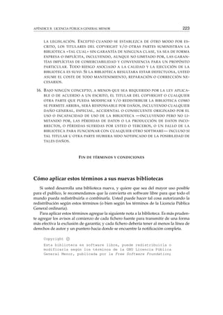 APÉNDICE B. LICENCIA PÚBLICA GENERAL MENOR 223
LA LEGISLACIÓN. EXCEPTO CUANDO SE ESTABLEZCA DE OTRO MODO POR ES-
CRITO, LOS TITULARES DEL COPYRIGHT Y/O OTRAS PARTES SUMINISTRAN LA
BIBLIOTECA «TAL CUAL» SIN GARANTÍA DE NINGUNA CLASE, YA SEA DE FORMA
EXPRESA O IMPLÍCITA, INCLUYENDO, AUNQUE NO LIMITADO POR, LAS GARAN-
TÍAS IMPLÍCITAS DE COMERCIABILIDAD Y CONVENIENCIA PARA UN PROPÓSITO
PARTICULAR. TODO RIESGO ASOCIADO A LA CALIDAD Y LA EJECUCIÓN DE LA
BIBLIOTECA ES SUYO. SI LA BIBLIOTECA RESULTARA ESTAR DEFECTUOSA, USTED
ASUME EL COSTE DE TODO MANTENIMIENTO, REPARACIÓN O CORRECCIÓN NE-
CESARIOS.
16. BAJO NINGÚN CONCEPTO, A MENOS QUE SEA REQUERIDO POR LA LEY APLICA-
BLE O DE ACUERDO A UN ESCRITO, EL TITULAR DEL COPYRIGHT O CUALQUIER
OTRA PARTE QUE PUEDA MODIFICAR Y/O REDISTRIBUIR LA BIBLIOTECA COMO
SE PERMITE ARRIBA, SERÁ RESPONSABLE POR DAÑOS, INCLUYENDO CUALQUIER
DAÑO GENERAL, ESPECIAL, ACCIDENTAL O CONSECUENTE ORIGINADO POR EL
USO O INCAPACIDAD DE USO DE LA BIBLIOTECA —INCLUYENDO PERO NO LI-
MITANDO POR, LAS PÉRDIDAS DE DATOS O LA PRODUCCIÓN DE DATOS INCO-
RRECTOS, O PÉRDIDAS SUFRIDAS POR USTED O TERCEROS, O UN FALLO DE LA
BIBLIOTECA PARA FUNCIONAR CON CUALQUIER OTRO SOFTWARE— INCLUSO SI
TAL TITULAR U OTRA PARTE HUBIERA SIDO NOTIFICADO DE LA POSIBILIDAD DE
TALES DAÑOS.
FIN DE TÉRMINOS Y CONDICIONES
Cómo aplicar estos términos a sus nuevas bibliotecas
Si usted desarrolla una biblioteca nueva, y quiere que sea del mayor uso posible
para el publico, le recomendamos que la convierta en software libre para que todo el
mundo pueda redistribuirla o combinarla. Usted puede hacer tal cosa autorizando la
redistribución según estos términos (o bien según los términos de la Licencia Pública
General ordinaria).
Para aplicar estos términos agregue la siguiente nota a la biblioteca. Es más pruden-
te agregar los avisos al comienzo de cada ﬁchero fuente para transmitir de una forma
más efectiva la exclusión de garantía; y cada ﬁchero debería tener al menos la línea de
derechos de autor y un puntero hacia donde se encuentre la notiﬁcación completa.
Copyright c
Esta biblioteca es software libre, puede redistribuirla o
modificarla según los términos de la GNU Licencia Pública
General Menor, publicada por la Free Software Foundation;
 