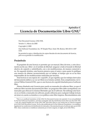 Apéndice C
Licencia de Documentación Libre GNU1
Free Document License, GNU-FDL
Versión 1.1, Marzo de 2000
Copyright c 2000
Free Software Foundation, Inc. 59 Temple Place, Suite 330, Boston, MA 02111-1307
USA
Se permite la copia y distribución de copias literales de este documento de licencia,
pero no se permite su modiﬁcación.
Preámbulo
El propósito de esta licencia es permitir que un manual, libro de texto, u otro docu-
mento escrito sea «libre» en el sentido de libertad: asegurar a todo el mundo la libertad
efectiva de copiarlo y redistribuirlo, con o sin modiﬁcaciones, de manera comercial o
no. En segundo término, esta licencia preserva para el autor o para quien lo publique
una manera de obtener reconocimiento por su trabajo, al tiempo que no se les hace
responsables de las modiﬁcaciones realizadas por terceros.
Esta licencia es una especie de «copyleft», lo que signiﬁca que los trabajos derivados
del documento deben a su vez ser libres en el mismo sentido. Esta complementa a la Li-
cencia Pública General GNU, que es una licencia de copyleft diseñada para el software
libre.
Hemos diseñado esta Licencia para usarla en manuales de software libre, ya que el
software libre necesita documentación libre: un programa libre debe acompañarse con
manuales que ofrezcan la mismas libertades que da el software. Sin embargo esta licen-
cia no se limita a manuales de software; puede utilizarse para cualquier trabajo textual,
sin tener en cuenta su temática o si se publica como libro impreso. Recomendamos esta
1
This is an unofﬁcial translation of the GNU Fre Document License into spanish. It was not published
by the Free Software Foundation, and does not legally state the distribution terms that uses the GNU FDL
—only the original English text of the GNU FDL does that. [Esta es una traducción no oﬁcial al español
de la GNU Free Document License. No ha sido publicada por la Free Software Foundation, y no establece
legalmente las condiciones de distribución de manuales y documentación para el software que usa la GNU
FDL. Estas condiciones se establecen solamente por el texto original, en inglés, de la GNU FDL.]
225
 