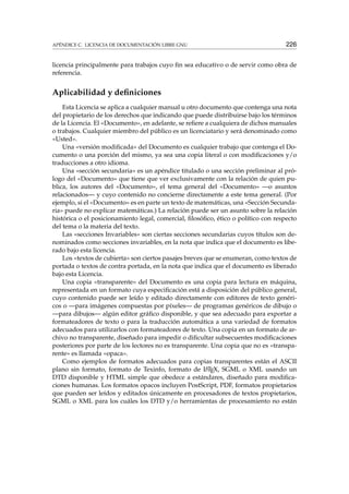 APÉNDICE C. LICENCIA DE DOCUMENTACIÓN LIBRE GNU 226
licencia principalmente para trabajos cuyo ﬁn sea educativo o de servir como obra de
referencia.
Aplicabilidad y deﬁniciones
Esta Licencia se aplica a cualquier manual u otro documento que contenga una nota
del propietario de los derechos que indicando que puede distribuirse bajo los términos
de la Licencia. El «Documento», en adelante, se reﬁere a cualquiera de dichos manuales
o trabajos. Cualquier miembro del público es un licenciatario y será denominado como
«Usted».
Una «versión modiﬁcada» del Documento es cualquier trabajo que contenga el Do-
cumento o una porción del mismo, ya sea una copia literal o con modiﬁcaciones y/o
traducciones a otro idioma.
Una «sección secundaria» es un apéndice titulado o una sección preliminar al pró-
logo del «Documento» que tiene que ver exclusivamente con la relación de quien pu-
blica, los autores del «Documento», el tema general del «Documento» —o asuntos
relacionados— y cuyo contenido no concierne directamente a este tema general. (Por
ejemplo, si el «Documento» es en parte un texto de matemáticas, una «Sección Secunda-
ria» puede no explicar matemáticas.) La relación puede ser un asunto sobre la relación
histórica o el posicionamiento legal, comercial, ﬁlosóﬁco, ético o político con respecto
del tema o la materia del texto.
Las «secciones Invariables» son ciertas secciones secundarias cuyos títulos son de-
nominados como secciones invariables, en la nota que indica que el documento es libe-
rado bajo esta licencia.
Los «textos de cubierta» son ciertos pasajes breves que se enumeran, como textos de
portada o textos de contra portada, en la nota que indica que el documento es liberado
bajo esta Licencia.
Una copia «transparente» del Documento es una copia para lectura en máquina,
representada en un formato cuya especiﬁcación está a disposición del público general,
cuyo contenido puede ser leído y editado directamente con editores de texto genéri-
cos o —para imágenes compuestas por píxeles— de programas genéricos de dibujo o
—para dibujos— algún editor gráﬁco disponible, y que sea adecuado para exportar a
formateadores de texto o para la traducción automática a una variedad de formatos
adecuados para utilizarlos con formateadores de texto. Una copia en un formato de ar-
chivo no transparente, diseñado para impedir o diﬁcultar subsecuentes modiﬁcaciones
posteriores por parte de los lectores no es transparente. Una copia que no es «transpa-
rente» es llamada «opaca».
Como ejemplos de formatos adecuados para copias transparentes están el ASCII
plano sin formato, formato de Texinfo, formato de LATEX, SGML o XML usando un
DTD disponible y HTML simple que obedece a estándares, diseñado para modiﬁca-
ciones humanas. Los formatos opacos incluyen PostScript, PDF, formatos propietarios
que pueden ser leídos y editados únicamente en procesadores de textos propietarios,
SGML o XML para los cuáles los DTD y/o herramientas de procesamiento no están
 