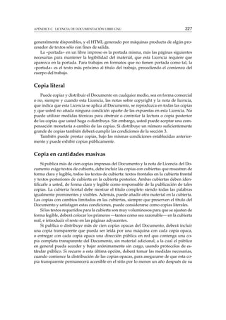 APÉNDICE C. LICENCIA DE DOCUMENTACIÓN LIBRE GNU 227
generalmente disponibles, y el HTML generado por máquinas producto de algún pro-
cesador de textos sólo con ﬁnes de salida.
La «portada» en un libro impreso es la portada misma, más las páginas siguientes
necesarias para mantener la legibilidad del material, que esta Licencia requiere que
aparezca en la portada. Para trabajos en formatos que no tienen portada como tal, la
«portada» es el texto más próximo al título del trabajo, precediendo el comienzo del
cuerpo del trabajo.
Copia literal
Puede copiar y distribuir el Documento en cualquier medio, sea en forma comercial
o no, siempre y cuando esta Licencia, las notas sobre copyright y la nota de licencia,
que indica que esta Licencia se aplica al Documento, se reproduzca en todas las copias
y que usted no añada ninguna condición aparte de las expuestas en esta Licencia. No
puede utilizar medidas técnicas para obstruir o controlar la lectura o copia posterior
de las copias que usted haga o distribuya. Sin embargo, usted puede aceptar una com-
pensación monetaria a cambio de las copias. Si distribuye un número suﬁcientemente
grande de copias también deberá cumplir las condiciones de la sección 3.
También puede prestar copias, bajo las mismas condiciones establecidas anterior-
mente y puede exhibir copias públicamente.
Copia en cantidades masivas
Si publica más de cien copias impresas del Documento y la nota de Licencia del Do-
cumento exige textos de cubierta, debe incluir las copias con cubiertas que muestren de
forma clara y legible, todos los textos de cubierta: textos frontales en la cubierta frontal
y textos posteriores de cubierta en la cubierta posterior. Ambas cubiertas deben iden-
tiﬁcarle a usted, de forma clara y legible como responsable de la publicación de tales
copias. La cubierta frontal debe mostrar el título completo siendo todas las palabras
igualmente prominentes y visibles. Además, puede añadir otro material en la cubierta.
Las copias con cambios limitados en las cubiertas, siempre que preserven el título del
Documento y satisfagan estas condiciones, puede considerarse como copias literales.
Si los textos requeridos para la cubierta son muy voluminosos para que se ajusten de
forma legible, deberá colocar los primeros —tantos como sea razonable— en la cubierta
real, e introducir el resto en las páginas adyacentes.
Si publica o distribuye más de cien copias opacas del Documento, deberá incluir
una copia transparente que pueda ser leída por una máquina con cada copia opaca,
o entregar con cada copia opaca una dirección pública en red que contenga una co-
pia completa transparente del Documento, sin material adicional, a la cual el público
en general pueda acceder y bajar anónimamente sin cargo, usando protocolos de es-
tándar público. Si recurre a esta última opción, deberá tomar las medidas necesarias,
cuando comience la distribución de las copias opacas, para asegurarse de que esta co-
pia transparente permanecerá accesible en el sitio por lo menos un año después de su
 