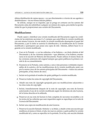 APÉNDICE C. LICENCIA DE DOCUMENTACIÓN LIBRE GNU 228
última distribución de copias opacas —ya sea directamente o a través de sus agentes o
distribuidores— de esa misma edición pública.
Se solicita, aunque no es requisito, que se ponga en contacto con los autores del
Documento antes de redistribuir cualquier un número de copias, para darles la oportu-
nidad de que le proporcionen una versión del Documento.
Modiﬁcaciones
Puede copiar y distribuir una versión modiﬁcada del Documento según las condi-
ciones de las anteriores secciones 2 y 3, siempre que usted libere la versión modiﬁcada
con esta misma Licencia, de este modo, la versión modiﬁcada desempeña el papel del
Documento, y por lo tanto se autoriza la distribución y la modiﬁcación de la versión
modiﬁcada a quienquiera que posea una copia de éste. Además, deberá hacer lo si-
guiente en la versión modiﬁcada:
a. Usar en la Portada —y en las cubiertas, si las hubiera— un título distinto al del
Documento y de las versiones anteriores —que deberían, si las hubiera, enume-
rarse en la sección de Historia del Documento. Puede utilizar el mismo título de
las versiones anteriores del original siempre que quien publicara la primera ver-
sión le de su consentimiento.
b. Enumerar en la Portada, como autores, a una o más personas o entidades respon-
sables de la autoría o de las modiﬁcaciones de la versión modiﬁcada, junto con
por lo menos cinco de los autores principales del Documento —todos sus autores
principales, si hay menos de cinco.
c. Incluir en la portada el nombre de quién publique la versión modiﬁcada.
d. Preservar todas las notas de copyright del Documento.
e. Añadir una nota de copyright apropiada para sus modiﬁcaciones adyacentes a
las otras notas de copyright.
f. Incluir, inmediatamente después de la nota de copyright, una nota de licencia
autorizando el uso de la versión modiﬁcada según los términos de esta Licencia,
de la forma descrita en la addenda.
g. Preservar en esa nota de licencia la lista completa de secciones invariables y en
los textos de las cubiertas que sean requeridos según se especiﬁque en la nota de
Licencia del Documento
h. Incluir una copia sin modiﬁcación de esta Licencia.
i. Preservar la sección llamada «historia» y su título, y añadir a ésta una sección que
establezca al menos el título, el año, los nuevos autores y quién publicó la versión
modiﬁcada tal y como se especiﬁca en la portada. Si no hay una sección titulada
 