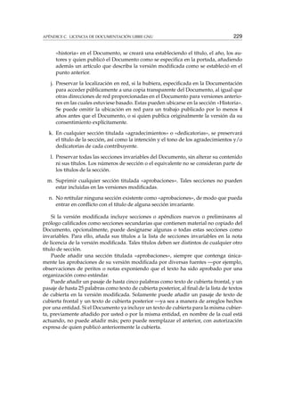 APÉNDICE C. LICENCIA DE DOCUMENTACIÓN LIBRE GNU 229
«historia» en el Documento, se creará una estableciendo el título, el año, los au-
tores y quien publicó el Documento como se especiﬁca en la portada, añadiendo
además un artículo que describa la versión modiﬁcada como se estableció en el
punto anterior.
j. Preservar la localización en red, si la hubiera, especiﬁcada en la Documentación
para acceder públicamente a una copia transparente del Documento, al igual que
otras direcciones de red proporcionadas en el Documento para versiones anterio-
res en las cuales estuviese basado. Estas pueden ubicarse en la sección «Historia».
Se puede omitir la ubicación en red para un trabajo publicado por lo menos 4
años antes que el Documento, o si quien publica originalmente la versión da su
consentimiento explícitamente.
k. En cualquier sección titulada «agradecimientos» o «dedicatorias», se preservará
el título de la sección, así como la intención y el tono de los agradecimientos y/o
dedicatorias de cada contribuyente.
l. Preservar todas las secciones invariables del Documento, sin alterar su contenido
ni sus títulos. Los números de sección o el equivalente no se consideran parte de
los títulos de la sección.
m. Suprimir cualquier sección titulada «aprobaciones». Tales secciones no pueden
estar incluidas en las versiones modiﬁcadas.
n. No retitular ninguna sección existente como «aprobaciones», de modo que pueda
entrar en conﬂicto con el título de alguna sección invariante.
Si la versión modiﬁcada incluye secciones o apéndices nuevos o preliminares al
prólogo caliﬁcados como secciones secundarias que contienen material no copiado del
Documento, opcionalmente, puede designarse algunas o todas estas secciones como
invariables. Para ello, añada sus títulos a la lista de secciones invariables en la nota
de licencia de la versión modiﬁcada. Tales títulos deben ser distintos de cualquier otro
título de sección.
Puede añadir una sección titulada «aprobaciones», siempre que contenga única-
mente las aprobaciones de su versión modiﬁcada por diversas fuentes —por ejemplo,
observaciones de peritos o notas exponiendo que el texto ha sido aprobado por una
organización como estándar.
Puede añadir un pasaje de hasta cinco palabras como texto de cubierta frontal, y un
pasaje de hasta 25 palabras como texto de cubierta posterior, al ﬁnal de la lista de textos
de cubierta en la versión modiﬁcada. Solamente puede añadir un pasaje de texto de
cubierta frontal y un texto de cubierta posterior —ya sea a manera de arreglos hechos
por una entidad. Si el Documento ya incluye un texto de cubierta para la misma cubier-
ta, previamente añadido por usted o por la misma entidad, en nombre de la cual está
actuando, no puede añadir más; pero puede reemplazar el anterior, con autorización
expresa de quien publicó anteriormente la cubierta.
 